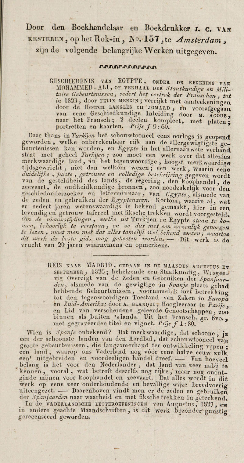 Door den Boekhandelaar en Boekdrukker J. c. VAX resteren, op liet Rok-in, No. 157,te Amsterdam , zijnde volgende belangrijke Werken uitgegeven. GESCHIEDENIS van EGYPTE, onder de regering van MOHAMMED - ALI, OF VERHAAL der Staatkundige en Mili¬ taire Gebeurtenissen, sedert het vertrek der F rauschen tot in 182.), door felix mengin ; verrijkt met aanteekeningen door de Heeren langlès en jomard , en voorafgegaan van eene Geschiedkundige Inleiding door m. agoub naar het Frausch ; 2 deelen kompleet, met platen - portretten en kaarten. Prijs ƒ 9: 60. Daar thans in Turkijen het schouwtooneel eens oorlogs is geopend geworden, welke onberekenbaar rijk aan de allergewigtio-ste Ge¬ beurtenissen kan worden, en Egypte in het allernaauwste verband staat met geheel Turkijen ; zoo moet een werk over dat allezins merkwaardige land, in het tegenwoordige, hoogst merkwaardige tijdsgewricht, niet dan welkom wezen; een werk. Waarin eene duidelijke , juiste , getrouwe en volledige beschrjring gegeven wordt van de gesteldheid des lands, de regering , den\oophandel, de zeevaart, de oudheidkundige bronnen , zoo noodzakelijk voor den geschiedonderzoeker en letterminnaar, van Egypte, alsmede van de zeden en gebruiken der Egyptenaren. Kortom, waarin al, wat er sedert jaren wetenswaardigs is bekend gemaakt, hier in een levendig en getrouw tafereel met fiksche trekken wordt voorgesteld» Om de nieuwstijdingen , welke uit Turkijen en Egypte staan te ko— men, behoorlijk te verstaan, en ze dus met een ivezenlijk genoegen te lezen , moet men met dat alles tamelijk wel bekend, wezen ; waartoe dit werk de beste gids mag geheeten worden* — Dit werk is de vrucht van 20 jaren waarnemens en opmerkens. REIS naar MADRID, gedaan in de maanden augustus ett september, 1826; behelzende een Staatkundig, Wijsgee- rig Üverzigt van de Zeden en Gebruiken der Spanjaar¬ den, alsmede van de gewigtige in Spanje plaats gehad hebbende Gebeurtenissen, voornamelijk met betrekkin*»- tot den tegenwoordigen Toestand van Zaken in Europa en Zuid-Amerika', door A. BlAnqui , Hoogleeraar te Parijs, en Lid van verscheidene geleerde Genootschappen, zoo binnen als buiten ’s lands. Uit het Fransch. gr. 8vo., met gegravêerden titel en vignet. Prijs ƒ 1:80. Wien is Spanje onbekend? Dat merkwaardige, dat schoone , ja een der schoonste landen van den Aardbol, dat schouwtooneel van groote gebeurtenissen, die langzamerhand ter ontwikkeling rijpen * een land, waarop ons Vaderland nog vóór eene halve eeuw zulk een’ uitgebreiden en voordeeligen handel dreef. - Van hoeveel belang is het voor den Nederlander , dat land van zeer nabij te kennen , vooral , wat betreft deszelfs nog rijke , maar nog onönt- ginde mijnen voor koophandel en zeevaart. Dat alles wordt in dit werk op eene zeer onderhoudende en bevallige wijze breedvoerig uiteengezet. - Daarenboven vindt men er de zeden en gebruiken. der Spanjaarden naar waarheid en met fiksche trekken in getéekend» In de vaderlandsche letteroefeningen van Augustus, 1827 , en in andere geachte Maandschriften, is dit werk bijzonder gunstig gerecenseerd geworden.