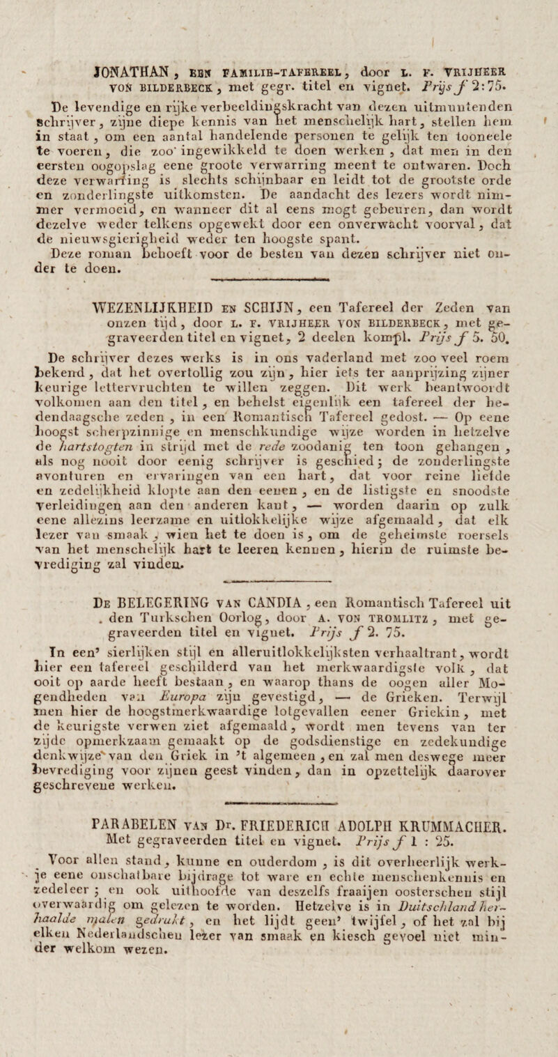 JONATHAN, ebn familib-tafereel, door t. f. vrijheer VON BILDERBECK, met gegr. titel en vignet. Prijs j 2: 75. De levendige en rijke verbeeldingskracht van dezen uitmuntenden schrijver, zijne diepe kennis van het menschelijk hart, stellen hem in staat , om een aantal handelende pprsouen te gelijk ten tooneele te voeren, die zoo'ingewikkeld te doen werken , dat men in den eersten oogopslag eene groote verwarring meent te ontwaren. Doch deze verwarfing is slechts schijnbaar en leidt tot de grootste orde en zonderlingste uitkomsten. De aandacht des lezers wordt nim¬ mer vermoeid, cn wanneer dit al eens mögt gebeuren, dan wordt dezelve weder telkens opgewekt door een onverwacht voorval, dat de nieuwsgierigheid weder ten hoogste spant. Deze roman behoeft voor de besten van dezen schrijver niet on¬ der te doen. WEZENLIJKHEID en SCHIJN, een Tafereel der Zeden van onzen tijd, door l. f. vrijheer von bilderbeck, met ge- graveerden titel en vignet, 2 deelen kompl. Prijs ƒ5. 50. De schrijver dezes werks is in ons vaderland met zoo veel roem bekend , dat het overtollig zou zijn , hier iets ter aanprijzing zijner keurige lettervruchten te willen zeggen. Dit werk beantwoordt volkomen aan den titel, en behelst eigenlijk een tafereel der he- dendaagsche zeden , in een Romantisch Tafereel gedost. — Op eene hoogst scherpzinnige cn menschkundige wijze w'orden in hetzelve de hartstogten in strijd met de rede zoodanig ten toon gehangen , «Is nog nooit door eenig schrijver is geschied \ de zonderlingste avonturen en ervaringen van een hart, dat voor reine liefde en zedelijkheid klopte aan den eenen , en de listigste en snoodste verleidingen aan den anderen kant, — worden daarin op zulk eene allezins leerzame en uitlokkelijke wijze afgemaaid, dat elk lezer van smaak, wien het te doen is, om de geheimste roersels van het menschelijk hart te leeren kennen , hierin de ruimste be¬ vrediging zal vinden. De BELEGERING van CANDIA , een Romantisch Tafereel uit . den Turkschen Oorlog, door A. von tromlitz , met ge- graveerden titel en viguet. Prijs ƒ 2. 75. In een’ sierlijken stijl en alleruitlokkelijksten verhaaltrant, wordt hier een tafereel geschilderd van het merkwaardigste volk , dat ooit op aarde heeft bestaan , en waarop thans de oogen aller Mo¬ gendheden van Europa zijn gevestigd, — de Grieken. Terwijl men hier de hoogstmerkwaardige lotgevallen eener Griekin, met de keurigste verwen ziet afgemaaid, wordt men tevens van ter zijde opmerkzaam gemaakt op de godsdienstige en zedekundige denkwijze' van den Griek in ’t algemeen , en zal men deswege meer bevrediging voor zijnen geest vinden, dan in opzettelijk daarover geschrevene werken. PARABELEN van Dr. FRIEDERICH ADOLPH KRUMMACHER. Met gegraveerden titel en vignet. Prijs ƒ 1 ; 25. Voor allen stand, kunne en ouderdom , is dit overheerlijk werk¬ je eene onschatbare bijdrage tot ware en echte meuschenkennis en zedeleer ; en ook uithoofde van deszelfs fraaijen oosterscheu stijl ovei waardig om gelezen te worden. Hetzelve is in Duitschland lier- haalde nialen gedrukt, en het lijdt geen’ twijfel, of het zal bij eiken Nederlaudscheu leter van smaak en kiesch gevoel niet min¬ der welkom wezen.