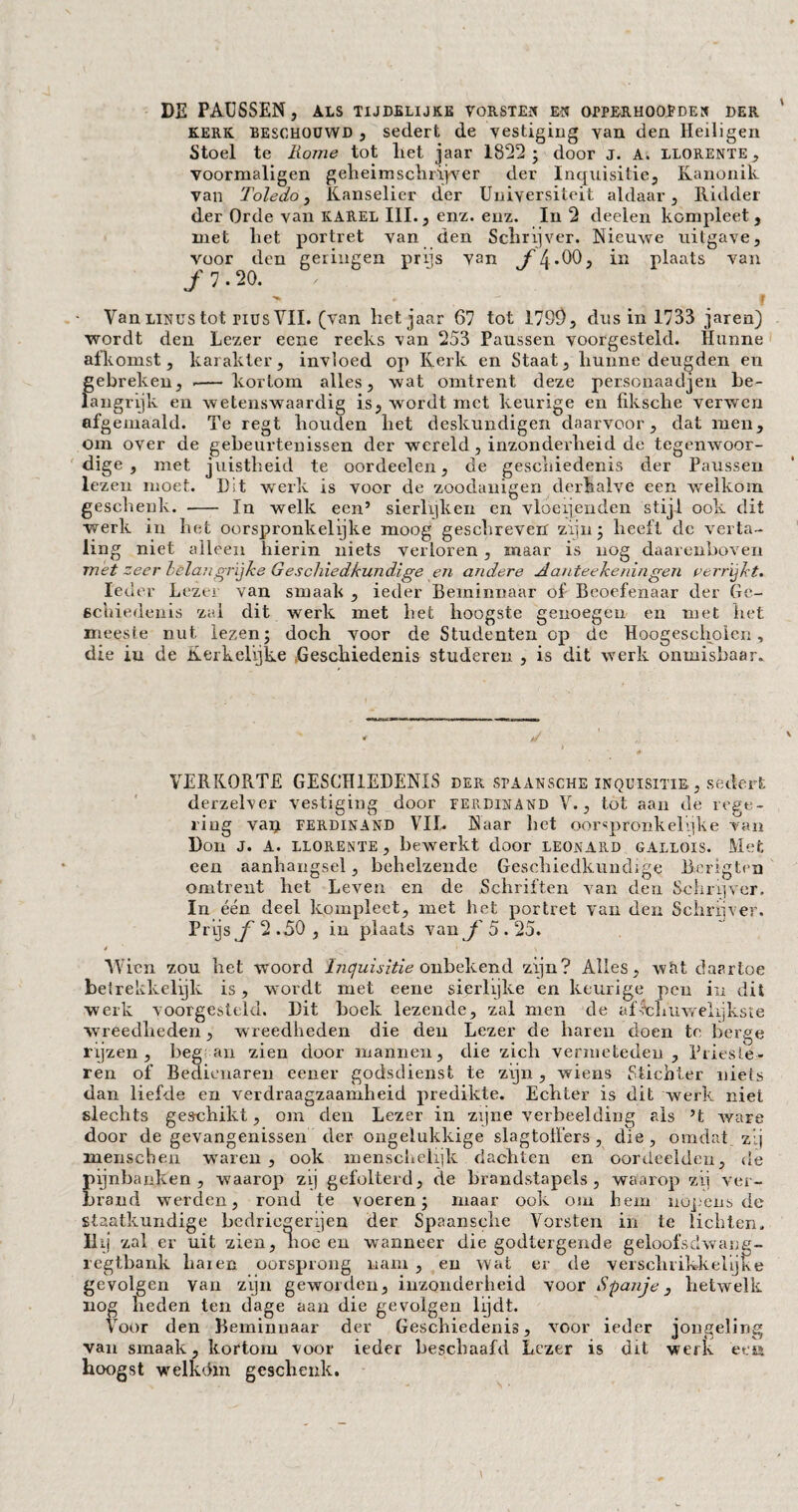 DE PAUSSEN, als tijdelijke vorsten en opperhoofden der kerk beschouwd , sedert de vestiging van den Heiligen Stoel te Rome tot liet jaar 1892; door j. A, llorente, voormaligen geheimschrijver der Inquisitie, Kanonik van Toledo, Kanselier der Universiteit aldaar. Ridder der Orde van KAREL III., enz. enz. In 2 deelen kompleet , met het portret van den Schrijver. Nieuwe uitgave, voor den gelingen prijs van f [\ .00, in plaats van ƒ 7 • 20. f Van Linus tot nus VII. (van het jaar 67 tot 1799, dus in 1733 jaren) wordt den Lezer eene reeks van 253 Paussen voorgesteld. Hunne afkomst, karakter, invloed op Kerk en Staat, hunne deugden en gebreken, .— kortom alles, wat omtrent deze personaadjen be¬ langrijk en wetenswaardig is, wordt met keurige en fiksche verwen afgemaaid. Te regt houden het deskundigen daarvoor, dat men, om over de gebeurtenissen der wereld, inzonderheid de tegenwoor¬ dige, met juistheid te oordeelen, de geschiedenis der Paussen lezen moet. D;t werk is voor de zoodanigen derhalve een welkom geschenk. - In welk een’ sierlijken en vloeijenden stijl ook dit werk in het oorspronkelijke moog geschreven zijn; heeft de verta¬ ling niet alleen hierin niets verloren, maar is nog daarenboven met zeer belangrijke Geschiedkundige en andere Aanteekeningen verrijkt. Ieder Lezer van smaak , ieder Beminnaar of Beoefenaar der Ge¬ schiedenis zal dit werk met het hoogste genoegen en met het meeste nut lezen; doch voor de Studenten op de Hoogescholen , die iu de Kerkelijke Geschiedenis studeren , is dit werk onmisbaar. VERKORTE GESCHIEDENIS der spaansche inquisitie , sedert derzelver vestiging door Ferdinand V., tot aan de rege¬ ring vai^ Ferdinand VIL Naar het oorspronkelijke van Don J. A. LLORENTE , bewerkt door LEONARD GALLOIS. Met een aanhangsel, behelzende Geschiedkundige Berigten omtrent het Leven en de Schriften van den Schrqver. In één deel kompleet, met het portret van den Schrijver. Prijs ƒ 2 .50 , in plaats van ƒ 5.25. Wien zou het woord 'Inquisitie onbekend zijn? Alles, wat daartoe beirekkelijk is, wordt met eene sierlijke en keurige pen in dit werk voorgesteld. Dit boek lezende, zal men de aflchuwelijkste wreedheden, wreedheden die den Lezer de haren doen te berge rijzen, beg au zien door mannen, die zich vermeteden , Prieste- ren of Bedienaren eener godsdienst te zijn, wiens Stichter nieis dan liefde en verdraagzaamheid predikte. Echter is dit werk niet slechts geschikt, om den Lezer in zijne verbeelding ads ’t ware door de gevangenissen der ongelukkige slagtoilérs , die, omdat zij menseben waren , ook menschelijk dachten en oordeelden, de pijnbanken, waarop zij gefolterd, de brandstapels, waarop zij ver¬ brand werden, rond te voeren; maar ook om hem nópens de staatkundige bedriegerijen der Spaansehe Vorsten in te lichten. Hij zal er uit zien, hoe en wanneer die godtergende geloofsdwang- regtbank haren oorsprong nam , en wat er de verschrikkelijke gevolgen van zijn geworden, inzonderheid voor Spanje, hetwelk nog heden ten dage aan die gevolgen lijdt. Voor den Beminnaar der Geschiedenis, voor ieder jongeling van smaak, kortom voor ieder beschaafd Lezer is dit werk ee& hoogst welk dm geschenk.