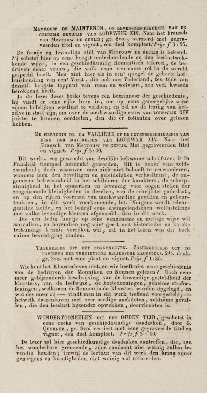 Mevrouw de MAINTENON, of levensgeschiedenis van ds geheime gemalin VAN LODEWIJK XIV. Naar het Fransch van Mevrouw de genlis ; gr. 8vo., versierd met gegra- veerden titel en vignet, één deel kompleet.'Prijs ƒ 3 : 25. De fraaije en levendige sti.il van Mevrouw de genlis is bekend. Zij schetst hier op eene hoogst onderhoudende en den leeslustwek- kende wijze , in een geschiedkundig Romantisch tafereel, de be¬ drijven eener vrouw, die zulk cene voorname rol in de wereld gespeeld heeft. Men ziet hier als in een> spiegel de gchcele hof¬ huishouding van een’ Vorst , die ook ons Vaderland, ten tijde van deszelfs hoogste toppunt van roem en welvaart, zoo veel kwaads berokkend heeft. Is de lezer dezes boeks tevens een beminnaar der geschiedenis , vindt er eene rijke bron in, om op eene genoegelijke wijze zijnen loffelijken weellust te voldoen; en zal na de lezing van het¬ zelve in staat zijn, om over de merkwaardige eeuw van lodewuk XIV juister te kunnen oordeelen, dan die er folianten over gelezen hebben. De hertogin de la VALLIÈRE of de levensgeschiedenis van eene der maitressen van LODEWYK XIV. Naar het Fransch van Mevrouw de genlis. Met gegraveerden titel en vignet. P rijs f 3: 00. Dit werk, een gewrocht van dezelfde bekwame schrijfster, is in Frankrijk tienmaal herdrukt geworden. Dit is zeker eene zeld¬ zaamheid ; doch waarover men zich niet behoeft te verwonderen, wanneer men den bevalligen en geleidelijken verhaaltrant, de on- gemeene bekwaamheid in liet schilderen der karakters , de scherp¬ zinnigheid in het opmerken en levendig voor oogen stellen der zoogenaamde kleinigheden in dezelve, van de schrijfster gadeslaat, en op den rijken voorraad van merkwaardige gevallen en gebeur¬ tenissen , in dit wrerk voorkomende, let. Nergens wordt teleur¬ gestelde liefde, en het bedrijf eens dwingelandscnen wellustelings met zulke levendige kleuren afgemaaid , dan in dit werk. Die een ledig uurtje op eene aangename en nuttige wijze wil aanvullen, en bovendien nog zijn’ geest met historische en karak¬ terkundige kennis verrijken wil, zal in het lezen van dit boek ruime bevrediging vinden. < Tafereelen uit het nonnenleven. Zamengesteld uit de PAPIEREN DER VERNIETIGDE BEIJERSCHE KLOOSTERS. 2de. druk. . gr. 3vo. met eene plaat en vignet. Prijs ƒ 1:80. Wie kent het Kloosterleven niet, en wie heeft niet eene geschiedenis van de bedrijven der Monniken en Nonnen gelezen ? Doch eene meer gebijzonderde beschrijving van de inwendige gesteldheid der kloosters, van de leefwijze, de boetedoeningen, geheime strafoe¬ feningen , welke aan de Nonnen in de kloosters worden dpgelegd , en wat des meer zij- vindt men in dit werk treffend voorgesteld;- hetwelk daarenboven met zeer aardige anekdoten, zeldzame geval¬ len , die den leeslust bijzonder opwekken , doorvlochten is. WONDERTOONEELEN uit den OUDEN TIJD ; geschetst in eene reeks van geschiedkundige daadzaken , door G. Querner , gr. 8vo. versiert met eene gegraveerde titel en vignet, een deel kompleet. Prijs ƒ 3 : 00. De fezer zal hier geschiedkundige daadzaken aantreffen, die, aan liet wonderbare grenzende , zijne aandacht niet weinig zullen le¬ vendig houden ; terwijl de lectuur van dit werk den kring zijner genoegens eu kundigheden niet weinig zal uithielden.