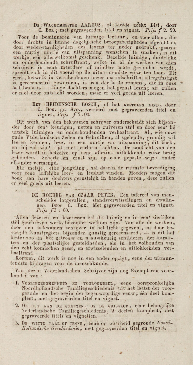 De Wachtmeester AARHTJS, of Liefde zoekt List, door • C. Bok • met gegrayeerden titel en vignet. Trijs f 2. 20. Voor de beminnaren van luimige lectuur , en voor allen , die door drokte in hunne dagelijksche beroepsbezigheden afgetobt en door wederwaardigheden des levens ter neder gedrukt, gaarne een nuttig uurtje van uitspanning wenschen te smaken, is dit werkje een allerwelkomst geschenk. Dezelfde luimige , duidelijke en onderhoudende schrijftrant, welke in al de werken van dien schrijver in eene meerdere of mindere mate gevonden wordt, spreidt zich in dit vooral op de uitmuntendste wijze ten toon. Dit werk, hetwelk in verscheidenen onzer maandschriften allergunstigst is gerecenceerd geworden, is een der beste romans , die in onze taal bestaan. •— Jonge dochters mogen het gerust lezen; zij zullen er niet door ontsticht worden , maar er veel goeds uit leeren. Het ÏÏEIDENSCÏÏE BOSCH, of het gestolen kind , door C. Bok. gr. 8vo., versierd met gegraveerden titel en vignet. Trijs f 2.90. Dit werk van den bekwamen schrijver onderscheidt zich bijzon¬ der door een’ keurigen, netten en zuiveren stijl en door een’ bij uitstek luimigen en onderhoudenden verhaaltrant. Al, wie onze oude Vaderlandsche Zeden en Gebruiken, al spelende, grondig wil leeren kennen, leze, in een uurtje van uitspanning, dit boek, en hij zal zijn’ tijd niet verloren achten. De aandacht van den lezer wordt in hetzelve op eene allezins üitlokkende wijze bezig gehouden. Scherts en ernst zijn op eene gepaste wijze onder elkander vermengd. Elk meisje, elke jongeling, zal daarin de ruimste bevrediging voor eene lolïelijke leer- en leeslust viudeu. Moeders mogen dit boek aan hare dochters genistelijk in handen geven , deze zullen er veel goeds uit leeren. DE ROEBEL van CZAAR PETER. Een tafereel van men- schelïjke lotgevallen , standsverwisselingen en dwalin¬ gen. Door C. Bok. Met gegraveerden titel en vignet. Trijs f 3 : 00. Allen lezeren en lezeressen zal dit luimig en in een’ sierlijken stpl geschreven werk, bijzonder welkom zijn. Van alle de werken, door den bekwamen schrijver in het licht gegeven , en door be¬ voegde kunstreglers bijzonder gunstig gerecenseerd , — is dit het beste: zoo in liet getrouw en naauwKeurig schilderen der karak¬ ters en der pLaatselijke gesteldheden , als in het volhouden van den echt komischen geest, en afwisselenden en uitlokkehden ver¬ haaltrant. Kortom, dit werk is nog in een ander opzigt, eene der uitnnin- tendstc bijdragen voor de menschkunde. Van dezen Vaderlandschen Schrijver zijn nog Exemplaren voor¬ handen van : 1. Vooringenomenheid en vooroordeel, eene oorspronkelijke Noordhollandsche Familiegeschiedenis uit het laatst der voor¬ gaande on het bUgin der tegenwoordige eeuw, één deel kom¬ pleet, met gegraveerden titel en vignet. 2. De hut aan de grenzen, of de grijskop, eene belangrijke Ncderlandsrhe Familiegeschiedenis, 2 deelen kompleet, met gegraveerde titels en vignetten. 3. De witte paal of jenne, eene op waarheid, gegronde Noord- Hol/andsche Geschiedenis, met gegrayeerden titel en vignet.