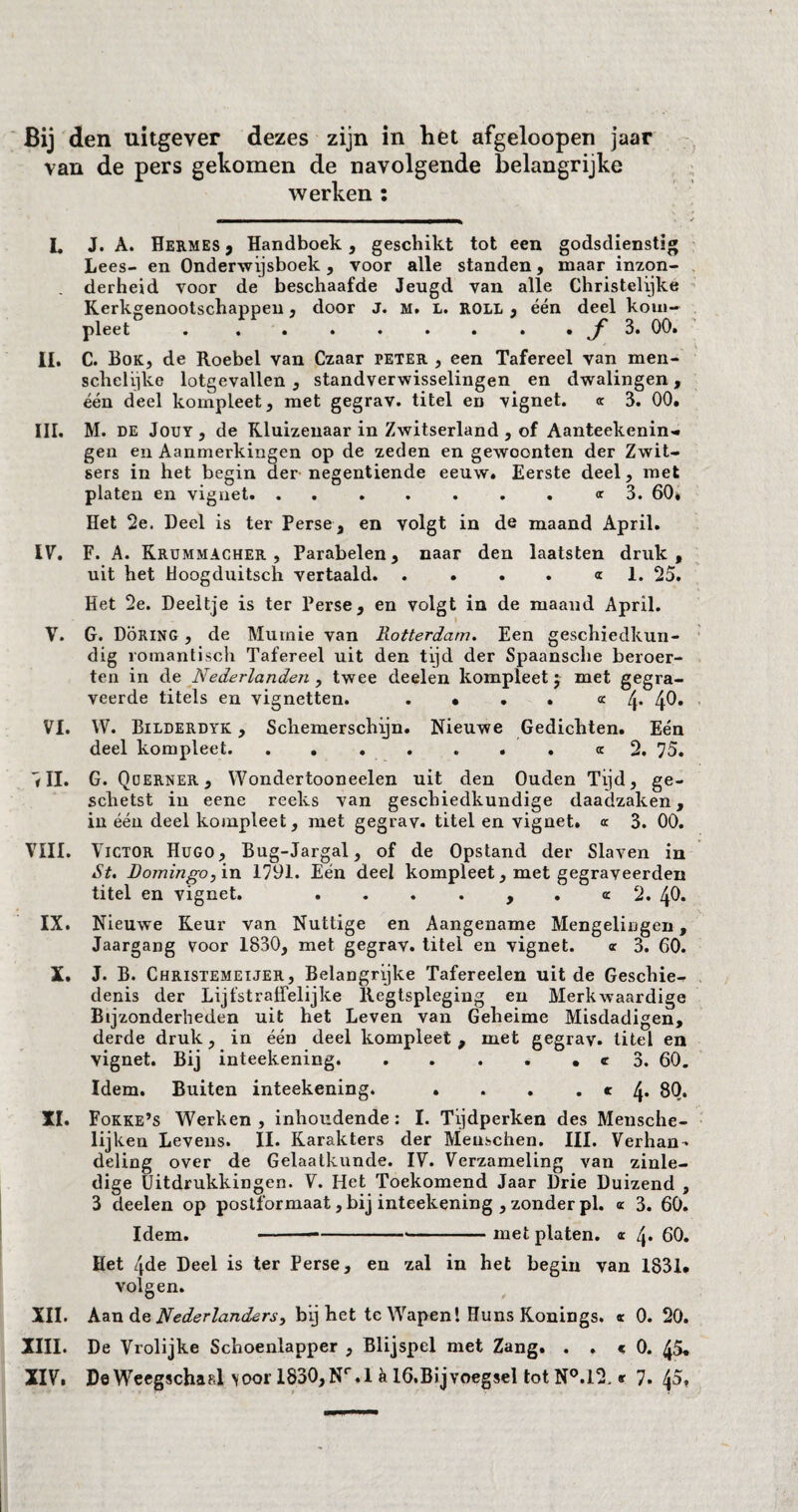 Bij den uitgever dezes zijn in het afgeloopen jaar van de pers gekomen de navolgende belangrijke werken : L J. A. Hermes , Handboek, geschikt tot een godsdienstig Lees- en Onderwijsboek, voor alle standen, maar inzon¬ derheid voor de beschaafde Jeugd van alle Christelijke Kerkgenootschappen, door J. m. l. roll , één deel kom¬ pleet . . . . . . . . . ƒ 3. 00. II. C. Bok, de Roebel van Czaar peter , een Tafereel van men- schelijke lotgevallen , standverwisselingen en dwalingen, één deel kompleet, met gegrav. titel en vignet. « 3. 00. III. M. de Jout, de Kluizenaar in Zwitserland , of Aanteekenin- gen en Aanmerkingen op de zeden en gewoonten der Zwit¬ sers in het begin der negentiende eeuw. Eerste deel, met platen en vignet. ....... «3. 60* Het 2e. Deel is ter Perse, en volgt in de maand April. IV. F. A. Krummacher , Parabelen, naar den laatsten druk, uit het Hoogduitsch vertaald.<r 1. 25. Het 2e. Deeltje is ter Perse, en volgt in de maand April. V. G. Döring , de Mumie van Rotterdam. Een geschiedkun¬ dig romantisch Tafereel uit den tijd der Spaansche beroer¬ ten in de Nederlanden , twee deelen kompleet; met gegra¬ veerde titels en vignetten. . • • . «4* 4^* VI. W. Bilderdyk , Schemerschijn. Nieuwe Gedichten. Eén deel kompleet.«2. 75. <II. G. Q uerner , Wondertooneelen uit den Ouden Tijd, ge¬ schetst in eene reeks van geschiedkundige daadzaken, in één deel kompleet, met gegrav. titel en vignet» a 3. 00. VIII. V ICTOR Hugo, Bug-Jargal, of de Opstand der Slaven in St. Domingo, in 1791. Eén deel kompleet, met gegraveerden titel en vignet. ....,.« 2. 40. IX. Nieuwe Keur van Nuttige en Aangename Mengelingen, Jaargang voor 1830, met gegrav. titel en vignet. « 3. 60. X. J. B. Christemeijer, Belangrijke Tafereelen uit de Geschie¬ denis der LijfstrafTelijke Regtspleging en Merkwaardige Bijzonderheden uit het Leven van Geheime Misdadigen, derde druk, in één deel kompleet, met gegrav. titel en vignet. Bij inteekening. . . . . • «r 3. 60. Idem. Buiten inteekening. . . . . « 4* 80. XI. Fokke’s Werken, inhoudende: I. Tijdperken des Mensche- lijken Levens. II. Karakters der Menschen. III. Verhan¬ deling over de Gelaatkunde. IV. Verzameling van zinle¬ dige Uitdrukkingen. V. Het Toekomend Jaar Drie Duizend , 3 deelen op postformaat, bij inteekening , zonder pl. <r 3. 60. Idem. -----met platen. « 60. Het 4de Deel is ter Perse, en zal in het begin van 1831. volgen. XII. Aan de Nederlanders, bij het te Wapen! Huns Konings. <r 0. 20. XIII. De Vrolijke Schoenlapper , Blijspel met Zang. . . c 0. 45. XIV. De Weegschaal voor 1830, Nr.l a 16.Bijvoegsel tot N°.l2, <r 7. 45,