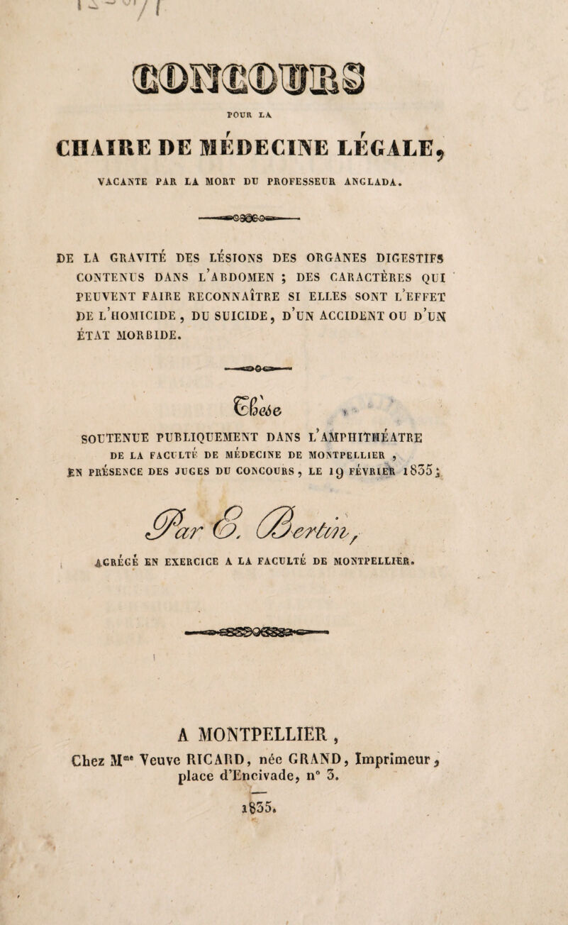 I POUR L\ r CHAIRE DE MEDECINE LEGALE, VACANTE PAR LA MORT DU PROFESSEUR ANGLADA DE LA GRAVITÉ DES LESTONS DES ORGANES DIGESTIFS CONTENUS DANS L’ABDOMEN ; DES CARACTÈRES QUI PEUVENT FAIRE RECONNAÎTRE SI ELLES SONT L’EFFET DE L’HOMICIDE , DU SUICIDE, d’un ACCIDENT OU D UN ÉTAT MORBIDE. SOUTENUE PUBLIQUEMENT DANS L*AMPHITHEATRE DE LA FACULTÉ DE MEDECINE DE MONTPELLIER , EN PRÉSENCE DES JUGES DU CONCOURS, LE 19 FEVRIER 1855 ^ 4.GRÉGÉ EN EXERCICE A LA FACULTE DE MONTPELLIER ♦ A MONTPELLIER , Chez 3VIme Veuve RICARD, née GRAND, Imprimeur * place d’Encivade, n° 3. i$55