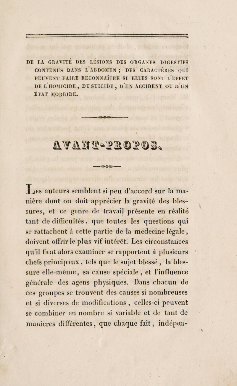 DE LA. GRAVITÉ DES LESIONS DES ORGANES DIGESTIFS CONTENUS DANS L’ABDOMEN ; DES CARACTÈRES QUI PEUVENT FAIRE RECONNAÎTRE SI ELLES SONT r/EFFET DE L’HOMICIDE, DU SUICIDE, d’üN ACCIDENT OU d’uN ÉTAT MORBIDE. Les auteurs semblent si peu d’accord sur la ma¬ nière dont on doit apprécier la gravité des bles¬ sures, et ce genre de travail présente en réalité tant de difficultés, que toutes les questions qui se rattachent a cette partie de la médecine légale, doivent offrir le plus vif intérêt. Les circonstances qu’il faut alors examiner se rapportent à plusieurs chefs principaux , tels que le sujet blessé , la bles¬ sure elle-même, sa cause spéciale, et l’influence générale des agens physiques. Dans chacun de ces groupes se trouvent des causes si nombreuses et si diverses de modifications , celles-ci peuvent se combiner en nombre si variable et de tant de manières différentes, que chaque fait, indépen-