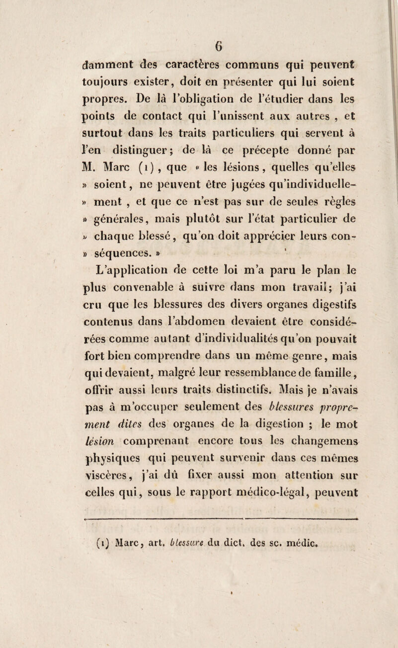 6 dam ment des caractères communs qui peuvent toujours exister, doit en présenter qui lui soient propres. De là l’obligation de l’étudier dans les points de contact qui l’unissent aux autres , et surtout dans les traits particuliers qui servent à l’en distinguer ; de là ce précepte donné par M. Marc (1) , que « les lésions, quelles qu’elles » soient, ne peuvent être jugées qu’individuelle- » ment , et que ce n’est pas sur de seules règles » générales, mais plutôt sur l’état particulier de chaque blessé, qu’on doit apprécier leurs con- » séquences. » L’application de cette loi ma paru le plan le plus convenable à suivre dans mon travail; j’ai cru que les blessures des divers organes digestifs contenus dans l’abdomen devaient être considé¬ rées comme autant d’individualités qu’on pouvait fort bien comprendre dans un même genre, mais qui devaient, malgré leur ressemblance de famille, offrir aussi leurs traits distinctifs. Mais je n’avais pas à m’occuper seulement des blessures propre¬ ment dites des organes de la digestion ; le mot lésion comprenant encore tous les changemens physiques qui peuvent survenir dans ces mêmes viscères, j’ai dû fixer aussi mon attention sur celles qui, sous le rapport médico-légal, peuvent (i) Marc, art, blessure du dict. des sc. médic. I