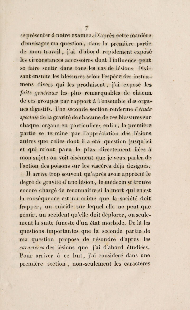 J se présenter à notre examen. D’après cette manière d’envisager ma question , dans la première partie de mon travail, j’ai d’abord rapidement exposé les circonstances accessoires dont l’influence peut se faire sentir dans tous les cas de lésions. Divi¬ sant ensuite les blessures selon Fespèce des instru- N mens divers qui les produisent, j’ai exposé les faits généraux les plus remarquables de chacun de ces groupes par rapport à l’ensemble des orga¬ nes digestifs. Une seconde section renferme L’étude spéciale de la gravité de chacune de ces blessures sur chaque organe en particulier; enfin, la première partie se termine par l’appréciation des lésions autres que celles dont il a été question jusqu’ici et qui m’ont paru le plus directement liées à mon sujet : on voit aisément que je veux parler de l’action des poisons sur les viscères déjà désignés. Il arrive trop souvent qu’après avoir apprécié le degré de gravité d’une lésion, le médecin se trouve encore chargé de reconnaître si la mort qui en est la conséquence est un crime que la société doit frapper, un suicide sur lequel elle ne peut que gémir, un accident quelle doit déplorer, ou seule¬ ment la suite funeste d’un état morbide. De là les questions importantes que la seconde partie de ma question propose de résoudre d’après les caractères des lésions que j’ai d’abord étudiées. Pour arriver à ce but, j’ai considéré dans une première section , non-seulement les caractères