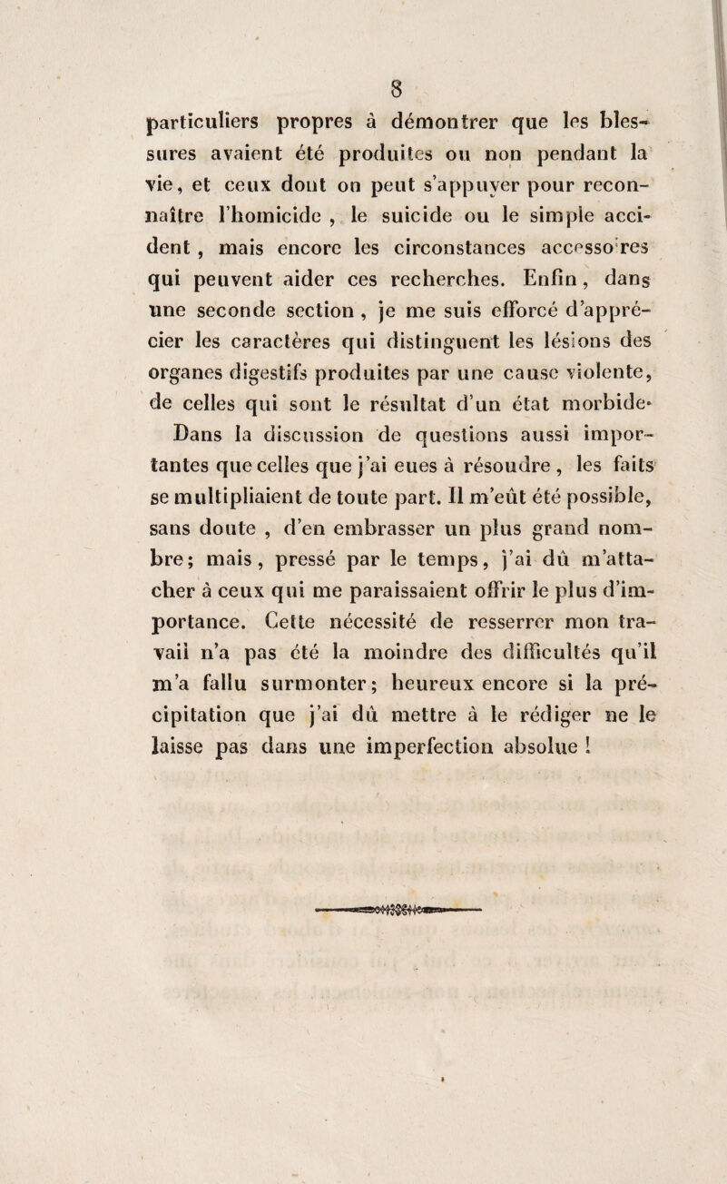 particuliers propres à démontrer que les bles¬ sures avaient été produites ou non pendant la vie, et ceux dont on peut s’appuyer pour recon¬ naître l’homicide , le suicide ou le simple acci¬ dent , mais encore les circonstances accessoires qui peuvent aider ces recherches. Enfin, dans une seconde section , je me suis efforcé d’appré¬ cier les caractères qui distinguent les lésions des organes digestifs produites par une cause violente, de celles qui sont le résultat d’un état morbide* Dans la discussion de questions aussi impor¬ tantes que celles que j’ai eues à résoudre , les faits se multipliaient de toute part. Il m’eût été possible, sans doute , d’en embrasser un plus grand nom¬ bre; mais, pressé par le temps, j’ai dû m’atta¬ cher à ceux qui me paraissaient offrir le plus d’im¬ portance. Cette nécessité de resserrer mon tra¬ vail n’a pas été la moindre des difficultés qu’il m’a fallu surmonter; heureux encore si la pré¬ cipitation que j’ai dû mettre à le rédiger ne le laisse pas dans une imperfection absolue ! »