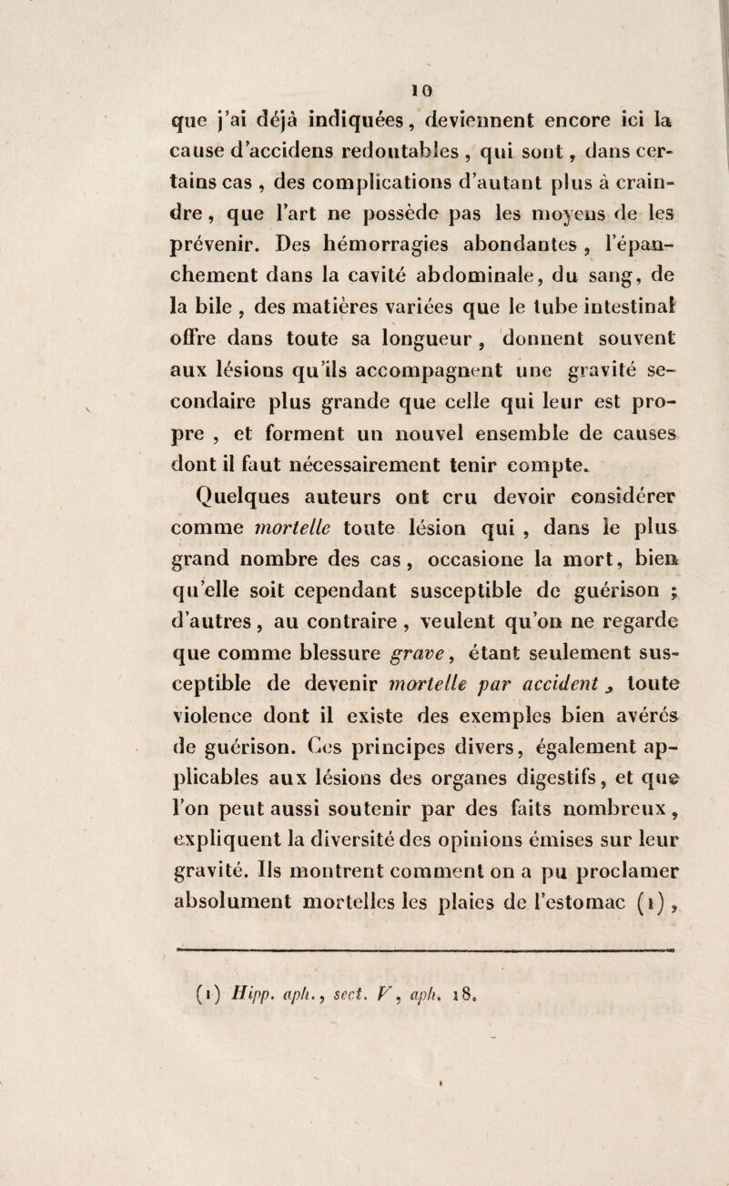 que j’ai déjà indiquées, deviennent encore ici la cause d’accidens redoutables , qui sont, dans cer¬ tains cas , des complications d’autant plus à crain¬ dre , que l’art ne possède pas les moyens de les prévenir. Des hémorragies abondantes , l’épan¬ chement dans la cavité abdominale, du sang, de la bile , des matières variées que le tube intestinal offre dans toute sa longueur , donnent souvent aux lésions qu’ils accompagnent une gravité se¬ condaire plus grande que celle qui leur est pro¬ pre , et forment un nouvel ensemble de causes dont il faut nécessairement tenir compte. Quelques auteurs ont cru devoir considérer comme mortelle toute lésion qui , dans ie plus grand nombre des cas, occasione la mort, bien quelle soit cependant susceptible de guérison ; d’autres, au contraire , veulent qu’on ne regarde que comme blessure grave, étant seulement sus¬ ceptible de devenir mortelle par accident ^ toute violence dont il existe des exemples bien avérés de guérison. Ces principes divers, également ap¬ plicables aux lésions des organes digestifs, et que l’on peut aussi soutenir par des faits nombreux, expliquent la diversité des opinions émises sur leur gravité. Ils montrent comment on a pu proclamer absolument mortelles les plaies de l’estomac (i) , (1) Ilipp. aph., sect. V, aph. i8„ »