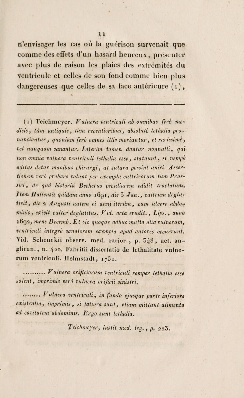 n’envisager les cas où la guérison survenait que comme des effets d’un hasard heureux, présenter avec plus de raison les plaies des extrémités du ventricule et celles de son fond comme bien plus dangereuses que celles de sa face antérieure (1), (i) Teichmeyer. Vulnera venlriculi ab omnibus ferè me- dicis, tàm antiquis, iüm recentioribus , absolatè Icthalia pro- nunciantur, quoniam ferè omnes illis moriuntur, et rarissimè, tel nunqudm sanantur. Intérim tamen dantur nonnulli, qui non omnia vaincra venlriculi lethalia esse, statuant, si nempè adiius detur manibus chirurgi, ut sutura possint uniri. Asser- tionem verô probare volant per exempta cultrivorum tum Prus- sici, de quâ historicî Bêcheras peculiarem edidit tracta tum. Item Hallcnsis quidam anno 1691, die 3 Jan., cultrum deglu- tivit, die 2 Auguste autem ei cinni itcrùm f cum ulcéré abdo- minis, exivit cutter déglutit us. Vid. acta érudit., Lipsanno 1692, mens Decnnb. Et sic quoque adhuc malta aliavulnerum9 veniriculi intégré sanatorem exempta apud autores occurrunt, Vid. Schenckii observ. med. rarior., p. 3^8, act. an¬ glican., n. 420. Fabritii dissertatio de lethalilate vulne- rum venlriculi. Helmstadt, 1751. . y ulnera orificiorum ventriculi semper lethalia esse soient, imprimis verô vulnera orificii sinistri. . Vulnera ventriculi, in fundo ejusque parte inferiore cxisientia, imprimis, si latiura sunt, etiam mitiunt alimenta ad cavitatem abdominis. Ergo sunt Icthalia. Teichmeyer3 instit med. leg., p. 223.