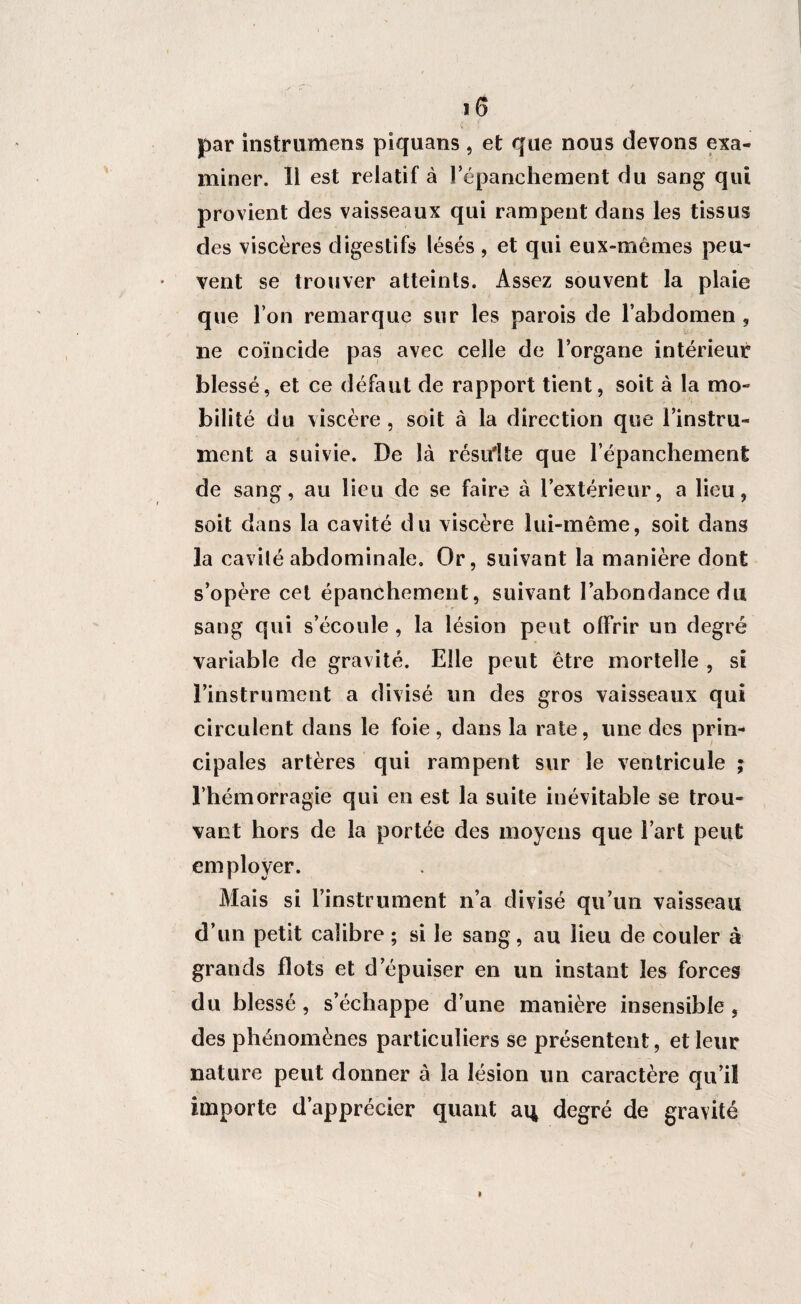 par instrumens piquans , et que nous devons exa¬ miner. Ii est relatif à l’épanchement du sang qui provient des vaisseaux qui rampent dans les tissus des viscères digestifs lésés , et qui eux-mêmes peu¬ vent se trouver atteints. Assez souvent la plaie que l’on remarque sur les parois de l’abdomen , ne coïncide pas avec celle de l’organe intérieur blessé, et ce défaut de rapport tient, soit à la mo¬ bilité du viscère , soit à la direction que l’instru¬ ment a suivie. De là résulte que l’épanchement de sang, au lieu de se faire à l’extérieur, a lieu, soit dans la cavité du viscère lui-même, soit dans la cavilé abdominale. Or, suivant la manière dont s’opère cet épanchement, suivant l’abondance du sang qui s’écoule , la lésion peut offrir un degré variable de gravité. Elle peut être mortelle , si l’instrument a divisé un des gros vaisseaux qui circulent dans le foie , dans la rate, une des prin¬ cipales artères qui rampent sur le ventricule ; l’hémorragie qui en est la suite inévitable se trou¬ vant hors de la portée des moyens que l’art peut employer. Mais si l’instrument n’a divisé qu’un vaisseau d’un petit calibre ; si le sang, au lieu de couler à grands flots et d’épuiser en un instant les forces du blessé , s’échappe d’une manière insensible , des phénomènes particuliers se présentent, et leur nature peut donner à la lésion un caractère qu’il importe d’apprécier quant aq degré de gravité