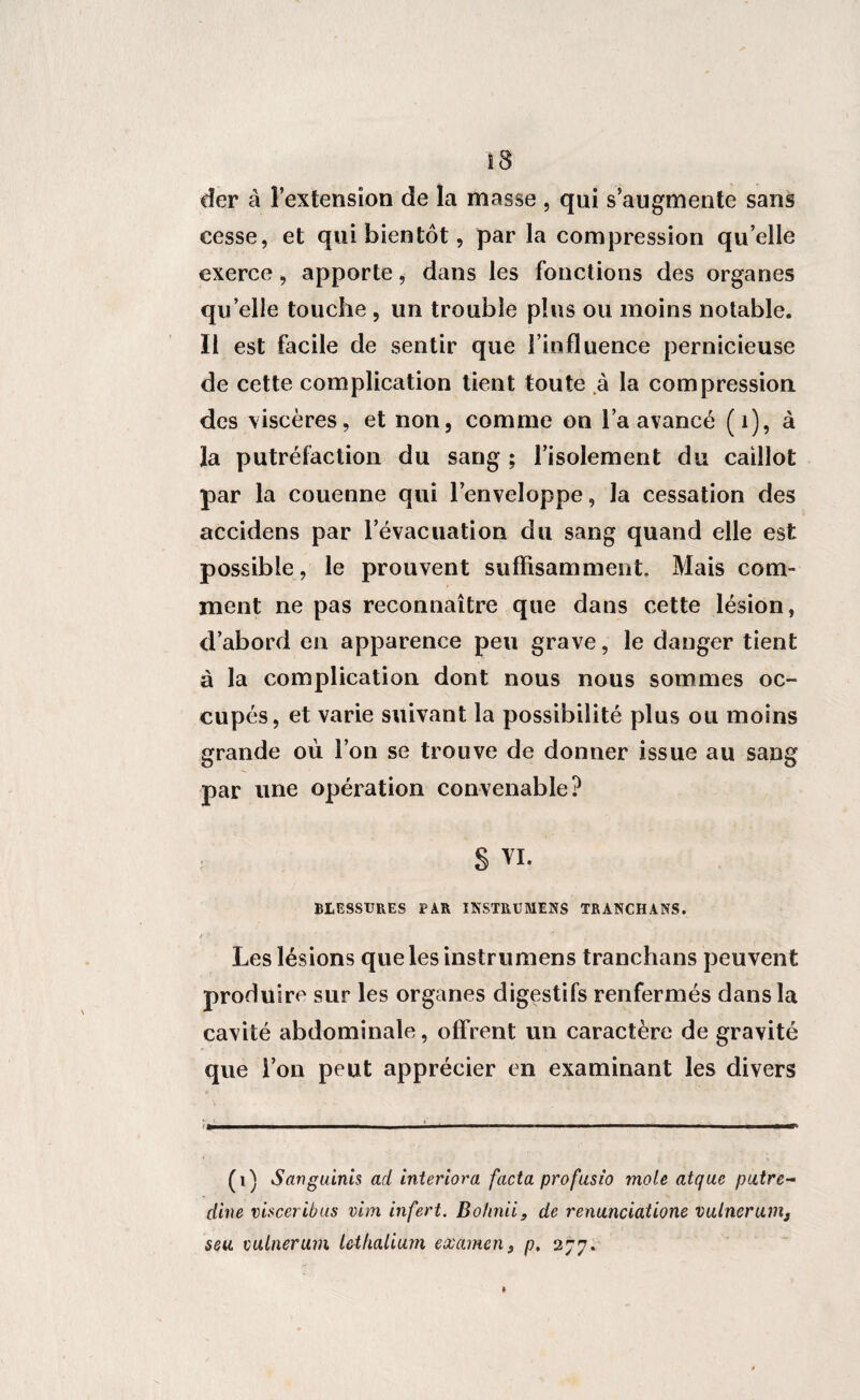 der à l’extension de la masse , qui s’augmente sans cesse, et qui bientôt, par la compression qu’elle exerce, apporte, dans les fonctions des organes quelle touche , un trouble plus ou moins notable. Il est facile de sentir que l’influence pernicieuse de cette complication tient toute à la compression des viscères, et non, comme on l’a avancé (1), à la putréfaction du sang ; l’isolement du caillot par la couenne qui l’enveloppe, la cessation des accidens par l’évacuation du sang quand elle est possible, le prouvent suffisamment. Mais com¬ ment ne pas reconnaître que dans cette lésion, d’abord en apparence peu grave, le danger tient à la complication dont nous nous sommes oc¬ cupés, et varie suivant la possibilité plus ou moins grande où l’on se trouve de donner issue au sang par une opération convenable? § VI. BLESSURES PAR IKSTRUMENS TRANCHANS. t ’’ Les lésions quelesinstrumens tranchans peuvent produire sur les organes digestifs renfermés dans la cavité abdominale, offrent un caractère de gravité que l’on peut apprécier en examinant les divers (1) Sanguinis ad interiora facta profusio mole atque paire- dîne visceribus vim infert. Bohnii, de renunciatione vulnerunij seu vulnerum Icthalium examen$ p. 277.