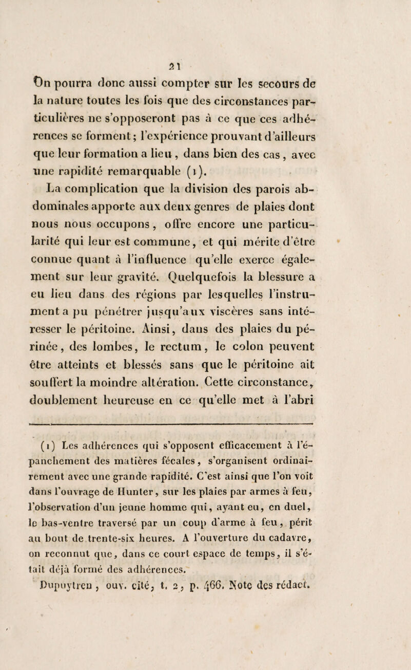 51 On pourra donc aussi compter sur les secours de la nature toutes les fois que des circonstances par¬ ticulières ne s’opposeront pas à ce que ces adhé¬ rences se forment; l’expérience prouvant d’ailleurs que leur formation a lieu , dans bien des cas , avec une rapidité remarquable (i ). La complication que la division des parois ab¬ dominales apporte aux deux genres de plaies dont nous nous occupons, offre encore une particu¬ larité qui leur est commune, et qui mérite d’être connue quant à l’influence qu elle exerce égale¬ ment sur leur gravité. Quelquefois la blessure a eu lieu dans des régions par lesquelles l’instru¬ ment a pu pénétrer jusqu’aux viscères sans inté¬ resser le péritoine. Ainsi, dans des plaies du pé¬ rinée, des lombes, le rectum, le colon peuvent être atteints et blessés sans que le péritoine ait souffert la moindre altération. Cette circonstance, doublement heureuse en ce qu’elle met à l’abri (i) Les adhérences qui s’opposent efficacement à l’é¬ panchement des matières fécales, s’organisent ordinai¬ rement avec une grande rapidité. C’est ainsi que l’on voit dans l’ouvrage de Hunter, sur les plaies par armes à feu, l’observation d’un jeune homme qui, ayant eu, en duel, le bas-ventre traversé par un coup d'arme à feu, périt au bout de trente-six heures. A l’ouverture du cadavre, on reconnut que, dans ce court espace de temps, il s’é¬ tait déjà formé des adhérences. Pupuytrcn , ouv. cité, t. 2, p. 466. Note des rédaef.