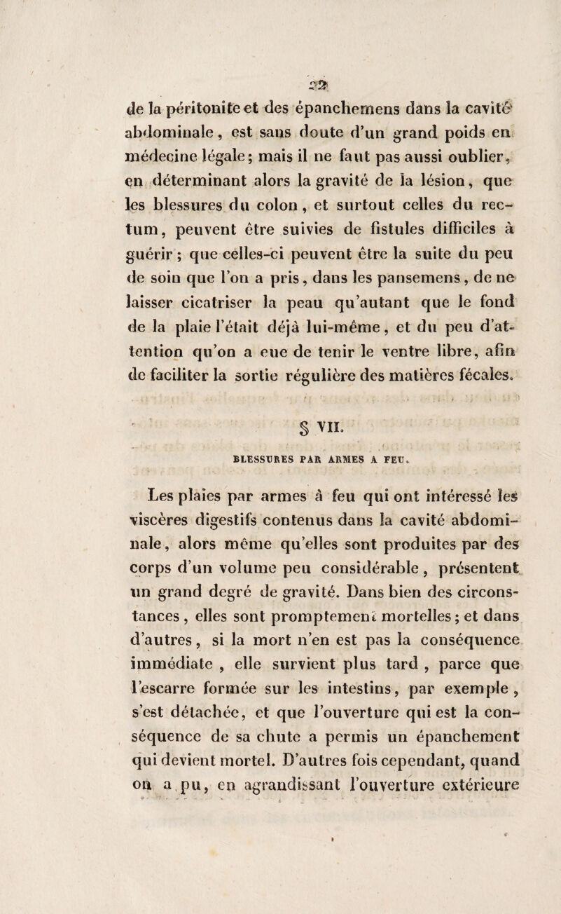 de la péritonite et des épanehernens dans îa cavité4 abdominale, est sans doute d’un grand poids en médecine légale; mais il ne faut pas aussi oublier, en déterminant alors la gravité de îa lésion, que les blessures du colon, et surtout celles du rec¬ tum, peuvent être suivies de fistules difficiles à guérir ; que celles-ci peuvent être la suite du peu de soin que l’on a pris, dans les pansemens, de ne laisser cicatriser la peau qu’autant que le fond de la plaie l’était déjà lui-même, et du peu d’at¬ tention qu’on a eue de tenir le ventre libre, afin de faciliter la sortie régulière des matières fécales» » * 1 > •. * . 1 ' t l î < • * ; i * 4 i ' § VIL BLESSURES PAR ARMES A FEU. Les plaies par armes à feu qui ont intéressé les viscères digestifs contenus dans la cavité abdomi¬ nale, alors même qu’elles sont produites par des corps d’un volume peu considérable, présentent un grand degré de gravité. Dans bien des circons¬ tances , elles sont promptement mortelles ; et dans d’autres, si la mort n’en est pas la conséquence immédiate , elle survient plus tard , parce que l’escarre formée sur les intestins, par exemple, s’est détachée, et que l’ouverture qui est la con¬ séquence de sa chute a permis un épanchement qui devient mortel. D’autres fois cependant, quand oti a pu, en agrandissant l’ouverture extérieure