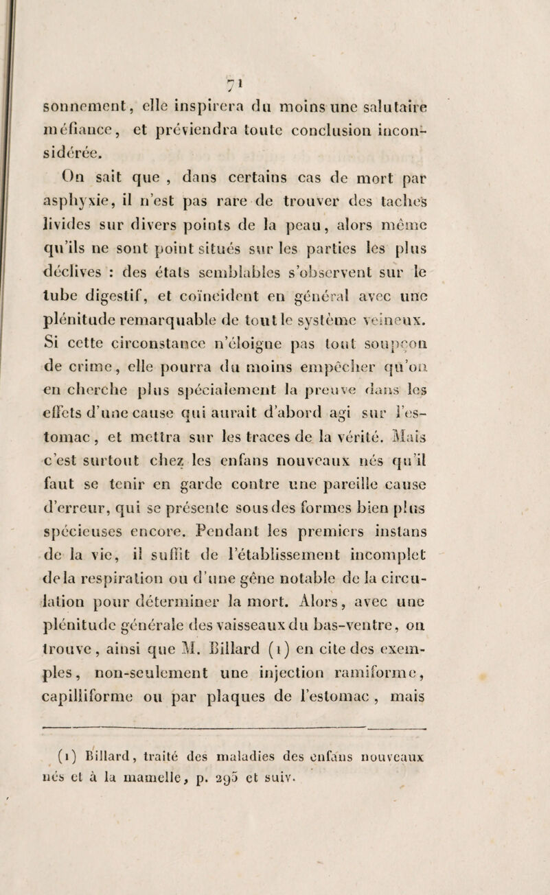 sonnement, elle inspirera du moins une salutaire méfiance, et préviendra toute conclusion incon¬ sidérée. On sait que , dans certains cas de mort par asphyxie, il n’est pas rare de trouver des taches livides sur divers points de la peau, alors même qu’ils ne sont point situés sur les parties les plus déclives : des états semblables s’observent sur le tube digestif, et coïncident en général avec une plénitude remarquable de tout le système veineux. Si cette circonstance n’éloigne pas tout soupçon de crime, elle pourra du moins empêcher qu’on en cherche plus spécialement la preuve dans les effets d une cause qui aurait d’abord agi sur l’es¬ tomac , et mettra sur les traces de la vérité. Mais c’est surtout chez les en fa ns nouveaux nés qu’il faut se tenir en garde contre une pareille cause d’erreur, qui se présente sous des formes bien plus spécieuses encore. Pendant les premiers inslans de la vie, il suffit de l’établissement incomplet delà respiration ou d’une gène notable de la cireu- lation pour déterminer la mort. Alors, avec une plénitude générale des vaisseaux du bas-ventre, on trouve, ainsi que M. Biilard (1) en cite des exem¬ ples, non-seulement une injection ramiforme, capiliiforme ou par plaques de l’estomac , mais (1) Billard, traité des maladies des enfaus nouveaux nés cl à la mamelle, p. 29a et suiv.