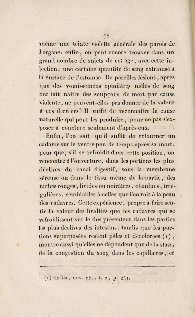 même une teinte violette générale des parois de l’organe; enfin, on peut encore trouver dans un grand nombre de sujets de cet âge, avec cette in¬ jection, une certaine quantité de sang extravasé à la surface de l’cstomac. De pareilles lésions, après que des vomissemens opiniâtre_s mêlés de sang ont fait naître des soupçons de mort par cause violente, ne peuvent-elles pas donner de la valeur à ces derniers? Il suffit de reconnaître la cause naturelle qui peut les produire , pour ne pas s’ex¬ poser à conclure seulement d’après eux. Enfin, l’on sait qu’il suffit de retourner un cadavre sur le ventre peu de temps après sa mort, pour que, s’il se refroidit dans cette position, on rencontre à l’ouverture, dans les portions les plus déclives du canal digestif, sous la membrane séreuse ou dans le tissu même de la partie, des taches rouges , livides ou noirâtres , étendues , irré¬ gulières, semblables à celles que l’on voit à la peau des cadavres. Cette expérience , propre à foire sen¬ tir la valeur des lividités que les cadavres qui se refroidissent sur le dos présentent dans les parties les plus déclives des intestins, tandis que les por¬ tions superposées restent pâles et décolorées (1) , montre a.us$i qu’elles ne dépendent que de la stase* de la congestion du sang dans les capillaires, et (1) Or fila, gliv. ci t., t. 2, p, 241.