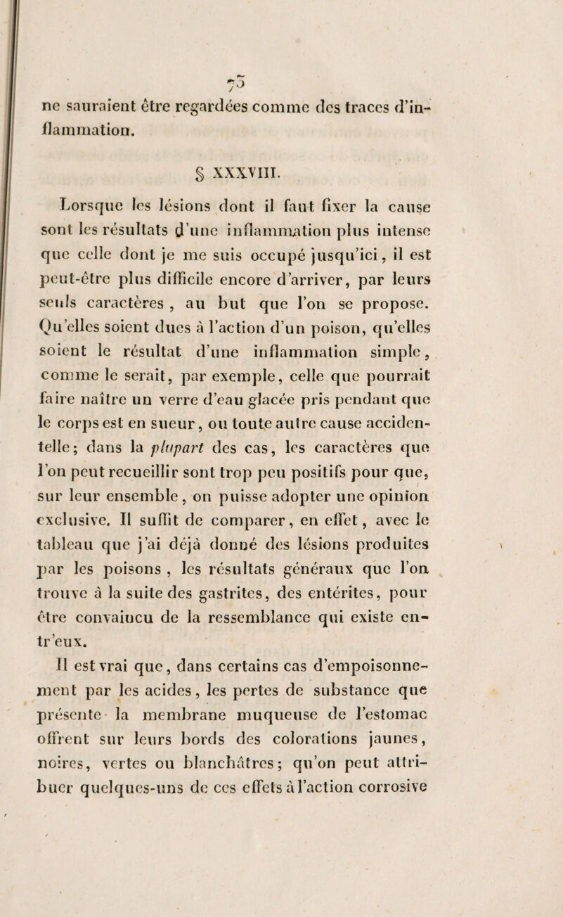 ne sauraient être regardées comme des traces d’in¬ flammation. § XXXVIII. Lorsque les lésions dont il faut fixer la cause sont les résultats d’une inflammation plus intense que celle dont je me suis occupé jusqu’ici, il est peut-être plus difficile encore d’arriver, par leurs seuls caractères , au but que l’on se propose. Quelles soient dues à faction d’un poison, qu’elles soient le résultat d’une inflammation simple, comme le serait, par exemple, celle que pourrait faire naître un verre d’eau glacée pris pendant que le corps est en sueur, ou toute autre cause acciden¬ telle; dans la plupart des cas, les caractères que l’on peut recueillir sont trop peu positifs pour que, sur leur ensemble , on puisse adopter une opinion exclusive. Il suffit de comparer, en effet, avec le tableau que j’ai déjà donné des lésions produites par les poisons , les résultats généraux que l’on trouve à la suite des gastrites, des entérites, pour être convaincu de la ressemblance qui existe en~ tr’eux. Il est vrai que, dans certains cas d’empoisonne¬ ment par les acides, les pertes de substance que présente la membrane muqueuse de l’estomac offrent sur leurs bords des colorations jaunes, noires, vertes ou blanchâtres; qu’on peut attri¬ buer quelques-uns de ces effets à faction corrosive