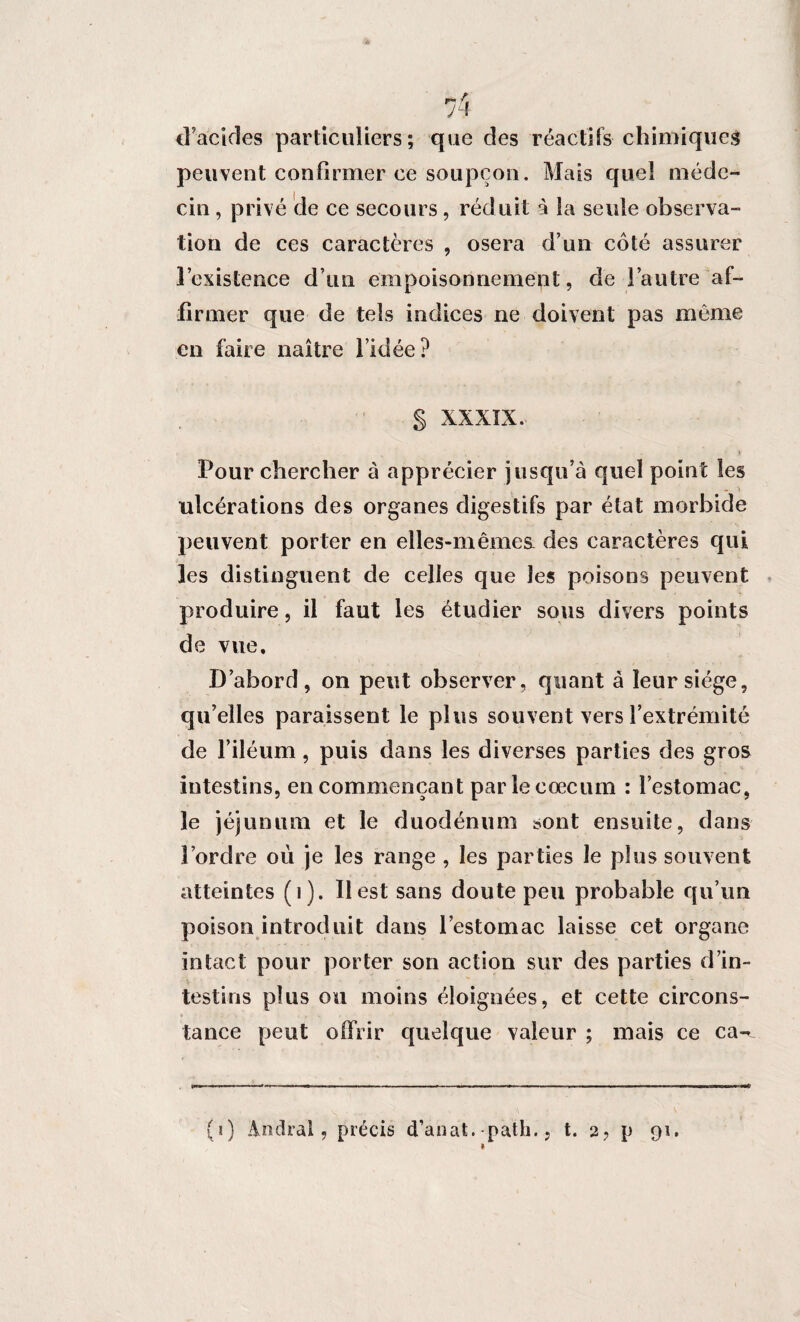 d'acides particuliers; que des réactifs chimiques peuvent confirmer ce soupçon. Mais quel méde¬ cin , privé de ce secours, réd uit à la seule observa¬ tion de ces caractères , osera d’un côté assurer l’existence d’un empoisonncmept, de l’autre af¬ firmer que de tels indices ne doivent pas même en faire naître l’idée ? § XXXIX. Pour chercher à apprécier jusqu’à quel point les ulcérations des organes digestifs par état morbide peuvent porter en elles-mêmes, des caractères qui les distinguent de celles que les poisons peuvent produire, il faut les étudier sous divers points de vue. D’abord, on peut observer, quant à leur siège, qu’elles paraissent le plus souvent vers l’extrémité de l’iléum, puis dans les diverses parties des gros intestins, en commençant par le cæcum : l’estomac, le jéjunum et le duodénum sont ensuite, dans l’ordre où je les range , les parties le plus souvent atteintes (1). Il est sans doute peu probable qu’un poison introduit dans l’estomac laisse cet organe intact pour porter son action sur des parties d’in¬ testins plus ou moins éloignées, et cette circons¬ tance peut offrir quelque valeur ; mais ce ca- (1) Andra!, précis d’anat.-path.. t. a? p 91. 1
