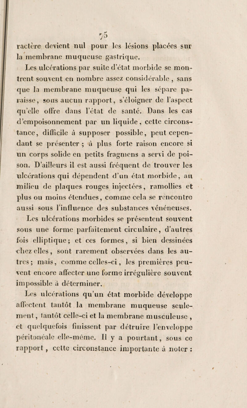 ractère devient nul pour les lésions placées sur la membrane muqueuse gastrique. Les ulcérations par suite d’état morbide se mon¬ trent souvent en nombre assez considérable , sans que la membrane muqueuse qui les sépare pa¬ raisse, sous aucun rapport, s’éloigner de l’aspect qu’elle offre dans l’état de santé. Dans les cas d’empoisonnement par un liquide, cette circons¬ tance, difficile à supposer possible, peut cepen¬ dant se présenter ; à plus forte raison encore si un corps solide en petits fragmcns a servi de poi¬ son. D’ailleurs il est aussi fréquent de trouver les ulcérations qui dépendent d’un état morbide, au milieu de plaques rouges injectées, ramollies et plus ou moins étendues, comme cela se rencontre aussi sous l’influence des substances vénéneuses. Les ulcérations morbides se présentent souvent sous une forme parfaitement circulaire, d’autres fois elliptique; et ces formes, si bien dessinées chez elles, sont rarement observées dans les au¬ tres ; mais, comme celles-ci, les premières peu¬ vent encore affecter une forme irrégulière souvent \ impossible à déterminer. Les ulcérations qu’un état morbide développe affectent tantôt la membrane muqueuse seule¬ ment , tantôt celle-ci et la membrane musculeuse , et quelquefois finissent par détruire l’enveloppe péritonéale elle-même. Il y a pourtant, sous ce rapport , celte circonstance importante à noter :