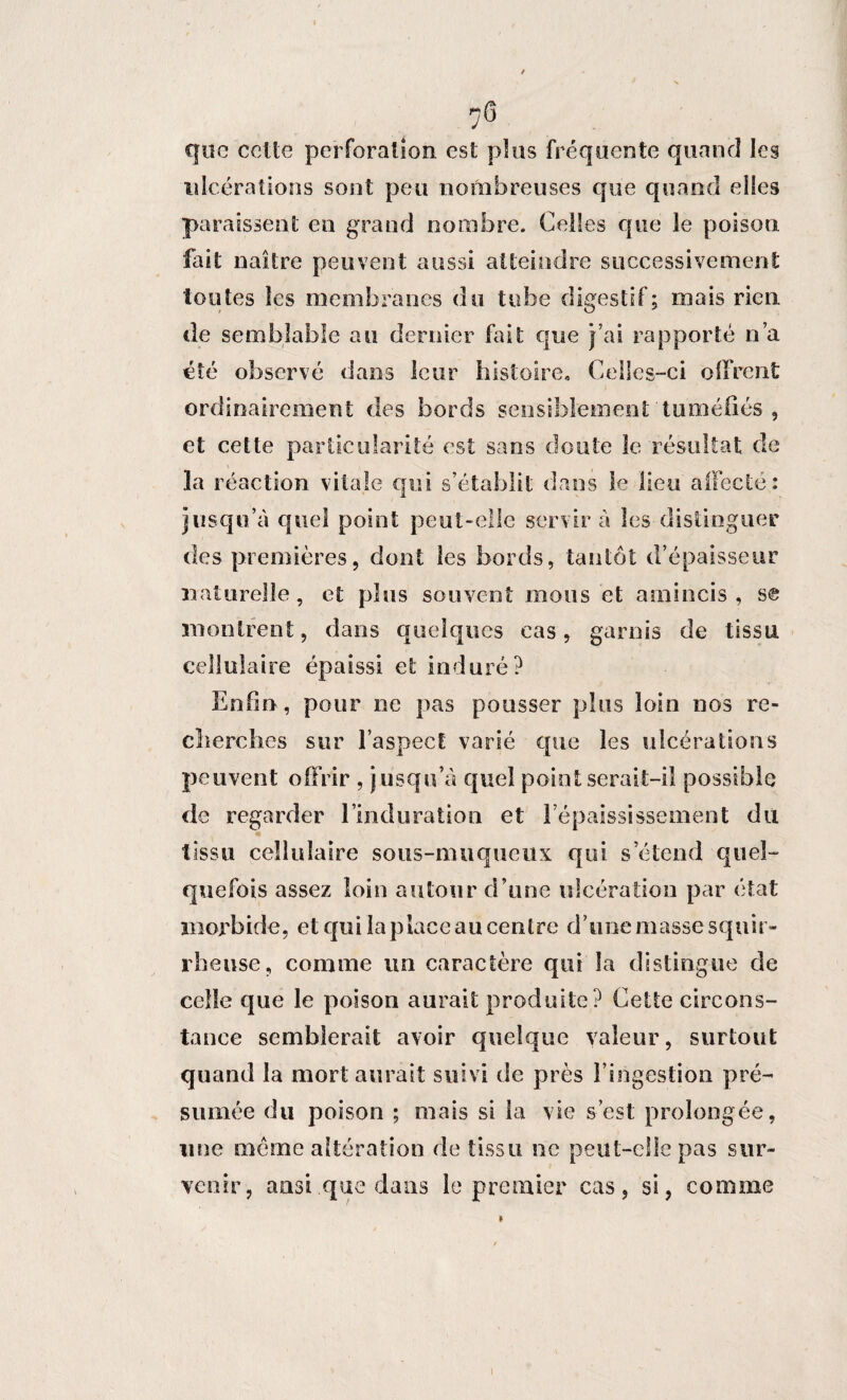 que celte perforation est plus fréquente quand les ulcérations sont peu nombreuses que quand elles paraissent en grand nombre. Celles que le poison fait naître peuvent aussi atteindre successivement toutes les membranes du tube digestif; mais rien, de semblable au dernier fait que j’ai rapporté n’a été observé dans leur histoire. Celles-ci offrent ordinairement des bords sensiblement tuméfiés , et cette particularité est sans doute le résultat de la réaction vitale dans le lieu affecté jusqu’à quel point peut-elle servira les-distinguer des premières, dont les bords, tantôt d’épaisseur naturelle, et plus souvent mous et amincis, se montrent, dans quelques cas, garnis de tissu cellulaire épaissi et induré? Enfin, pour ne pas pousser plus loin nos re¬ cherches sur l’aspect varié que les ulcérations peuvent offrir , jusqu’à quel point serait-il possible de regarder l’induration et l’épaississement du tissu cellulaire sous-muqueux qui s’étend quel¬ quefois assez loin autour d’une ulcération par état morbide, et qui la place au centre d’une masse squir¬ rheuse, comme un caractère qui la distingue de celle que le poison aurait produite? Cette circons¬ tance semblerait avoir quelque valeur, surtout quand la mort aurait suivi de près l’ingestion pré¬ sumée du poison ; mais si la vie s’est prolongée, une meme altération de tissu ne peut-elle pas sur¬ venir, ansi que dans le premier cas, si, comme