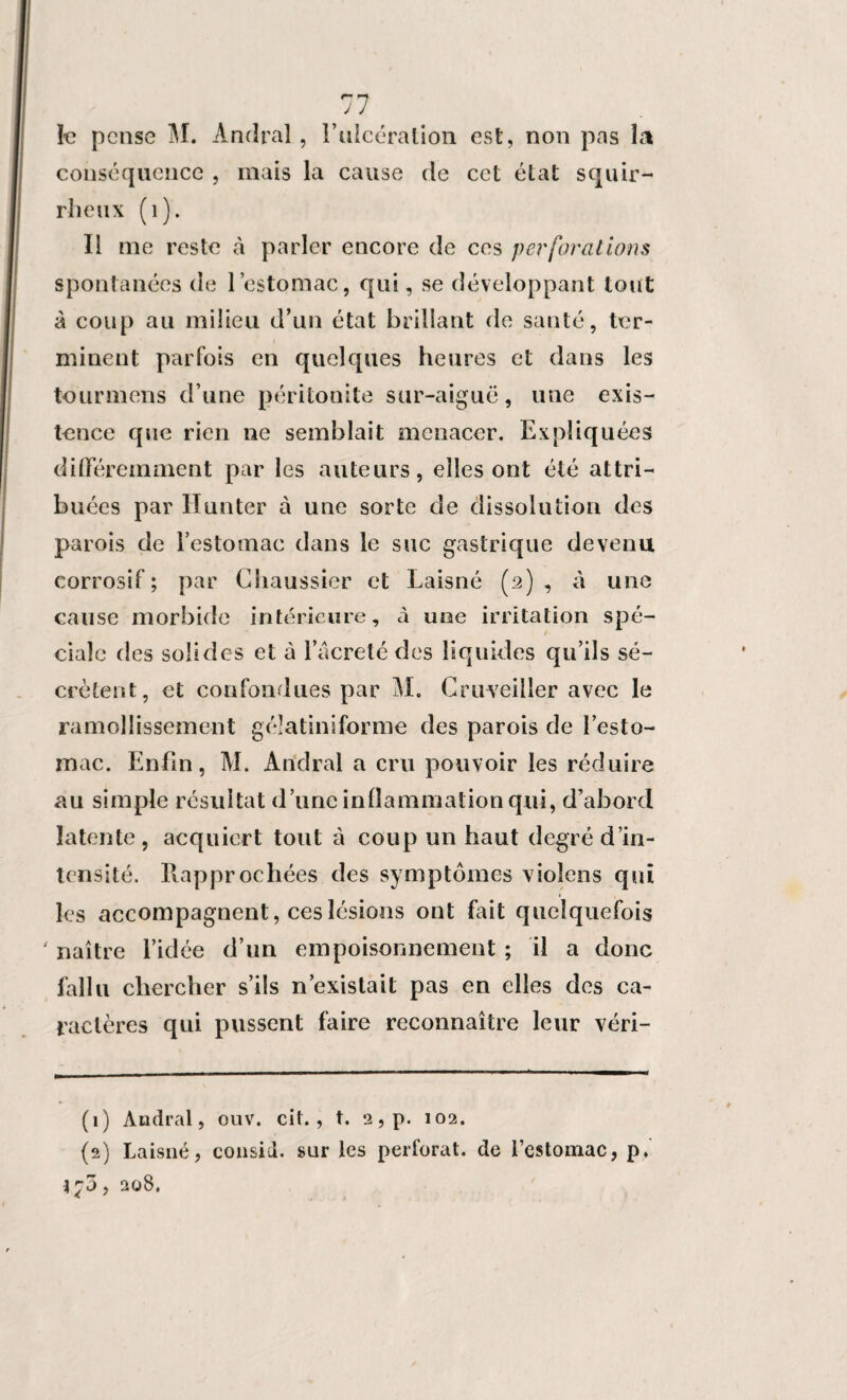 I-e pense M. Andral, l’uleération est, non pas la conséquence , mais la cause de cet état squir¬ rheux (1). Il me reste à parler encore de ces perforations spontanées de l’estomac, qui, se développant tout à coup au milieu d’un état brillant de santé, ter¬ minent parfois en quelques heures et dans les tour mens d’une péritonite sur-aiguë, une exis¬ tence que rien 11e semblait menacer. Expliquées différemment par les auteurs, elles ont été attri¬ buées par Hunter à une sorte de dissolution des parois de l’estomac dans le suc gastrique devenu corrosif ; par Chaussier et Laisné (2) , à une cause morbide intérieure, à une irritation spé¬ ciale des solides et à 1 acrelé des liquides qu’ils sé¬ crètent, et confondues par M. Cruveiiler avec le ramollissement gélatiniforme des parois de l’esto¬ mac. Enfin, M. Andral a cru pouvoir les réduire au simple résultat d’une inflammation qui, d’abord latente, acquiert tout à coup un haut degré d’in¬ tensité. Rapprochées des symptômes violons qui les accompagnent, ces lésions ont fait quelquefois ' naître l’idée d’un empoisonnement ; il a donc fallu chercher s’ils n’existait pas en elles des ca¬ ractères qui pussent faire reconnaître leur véri- (1) Andral, ouv. ci t. , t. 2, p. 102. (2) Laisné, consid. sur les perforât, de l’estomac, p, j?3, 208.