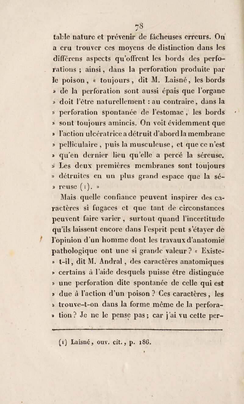 I 78 table nature et prévenir de fâcheuses erreurs. On a cru trouver ces moyens de distinction dans les différens aspects qu’offrent les bords des perfo¬ rations ; ainsi, dans la perforation produite par le poison, « toujours, dit M. Laisné, les bords » de la perforation sont aussi épais que l’organe » doit l’être naturellement : au contraire, dans la » perforation spontanée de l’estomac , les bords » sont toujours amincis. On voit évidemment que » l’action ulcératrice a détruit d’abord la membrane » peîliculaire , puis la musculeuse, et que ce n’est » qu’en dernier lieu qu elle a percé la séreuse. » Les deux premières membranes sont toujours » détruites en un plus grand espace que la sé- » reuse (i). » Mais quelle confiance peuvent inspirer des ca¬ ractères si fugaces et que tant de circonstances peuvent faire varier , surtout quand l’incertitude qu’ils laissent encore dans l’esprit peut s’étayer de l’opinion d ’un homme dont les travaux d’anatomie pathologique ont une si grande valeur ? « Existe- » l—il, dit M. Andral, des caractères anatomiques s» certains à l’aide desquels puisse être distinguée j> une perforation dite spontanée de celle qui est » due à l’action d’un poison ? Ces caractères, les » trouve-t-on dans la forme même de la perfora- » tion? Je ne le pense pas; car j’ai vu cette per- (1) Laisné, ouv. cit., p. 186.