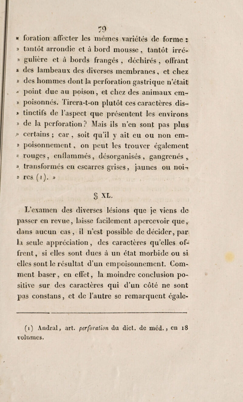 » foration affecter les mêmes variétés do forme : » tantôt arrondie et à bord mousse, tantôt irré- » gulière et à bords frangés , déchirés , offrant » des lambeaux des diverses membranes, et chez * des hommes dont la perforation gastrique n’était  point due au poison, et chez des animaux em- » poisonnés. Tirera-t-on plutôt ces caractères dis— » tinctifs de l’aspect que présentent les environs » de la perforation? Mais ils n’en sont pas plus » certains ; car , soit qu’il y ait eu ou non em- » poisonnement, on peut les trouver également » rouges, enflammés, désorganisés, gangrenés, » transformés en escarres grises, jaunes ou noi-> * rcs (1). » § XL, L’examen des diverses lésions que je viens de passer en revue, laisse facilement apercevoir que, dans aucun cas, il n’est possible de décider, par la seule appréciation , des caractères qu elles of¬ frent, si elles sont ducs à un état morbide ou si elles sont le résultat d’un empoisonnement. Com¬ ment baser, en effet, la moindre conclusion po¬ sitive sur des caractères qui d’un côté ne sont pas constans, et de l’autre se remarquent égale- (1) Andral, art. perforation du dicl. de méd. 3 en 18 volumes.