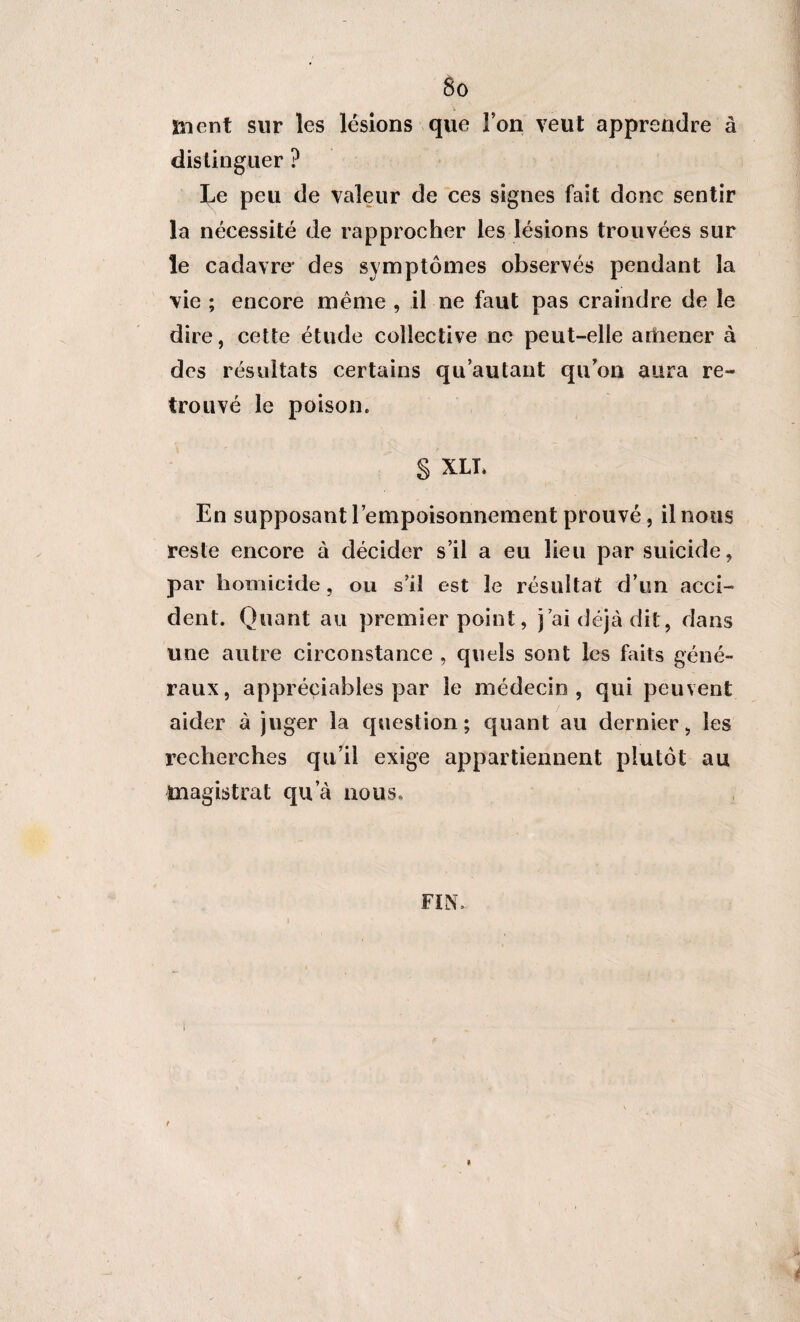 ment sur les lésions que Ton veut apprendre à distinguer ? Le peu de valeur de ces signes fait donc sentir la nécessité de rapprocher les lésions trouvées sur le cadavre* des symptômes observés pendant la vie ; encore même , il ne faut pas craindre de le dire, cette étude collective ne peut-elle amener à des résultats certains qu’autant qu'on aura re¬ trouvé le poison. § XLT. En supposant l’empoisonnement prouvé, il nous reste encore à décider s’il a eu lieu par suicide, par homicide, ou s’il est 3e résultat d’un acci¬ dent. Quant au premier point, j’ai déjà dit, dans une autre circonstance , quels sont les faits géné¬ raux, appréciables par le médecin, qui peuvent aider à juger la question; quant au dernier, les recherches qu’il exige appartiennent plutôt au magistrat qu’à nous, FIN, t *
