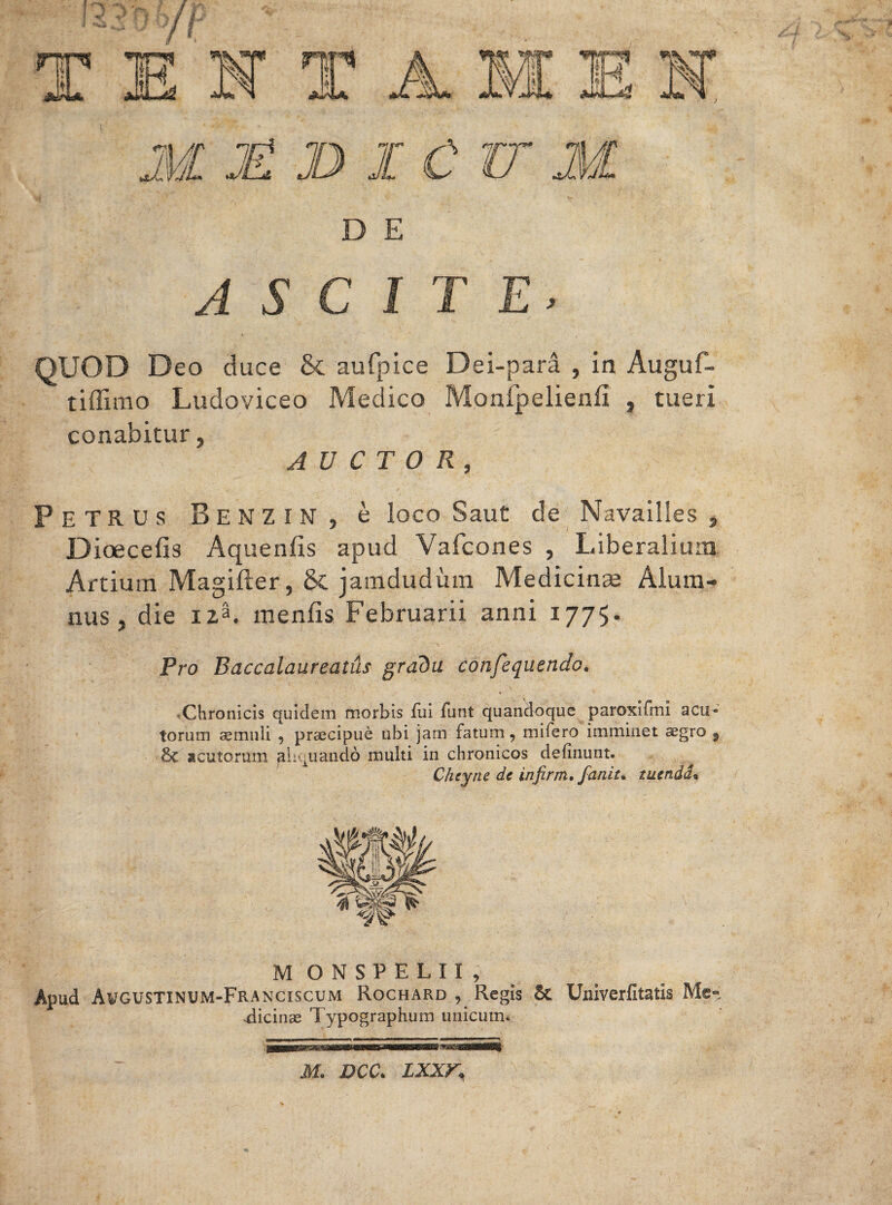 D E ASCITE, QUOD Deo duce & aufpice Dei-para , in Auguf- tiffimo Ludoviceo Medico Monfpelienfi , tueri conabitur, AUCTOR, PETRUS BenZIN, e loco Saut de Navailles , Dioecefis Aquenfis apud Vafcones , Liberalium Artium Magifter, & jamdudum Medicinae Alum¬ nus , die 123. rnenfis Februarii anni 1775, Pro Baccalaureatus gradu confequendo. Chronicis quidem morbis fui funt quandoque paroxifml acu¬ torum aemuli , praecipue ubi jam fatum, mifero imminet aegro 9 acutorum aliquando multi in chronicos delinunt. Cheyne de infirm, faniu tuenda« M ONSPELII, Apud Awgustinum-Franciscum Rochard , Regis St Univerfitatis Me-; Ticinae Typographum unicum. M. DCC. LXXK