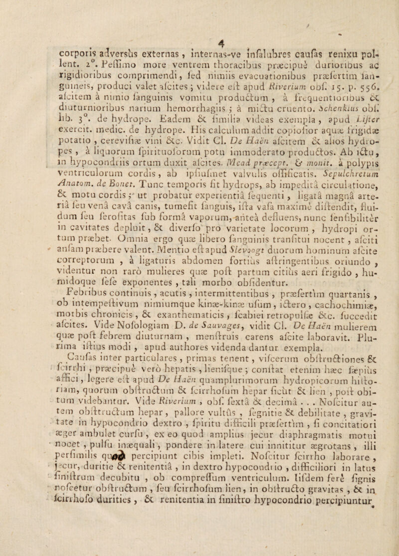 corporis advershs externas, internas-ve infalubres caufas renixu poE lent. 2°. Peffimo more ventrem thoracibus praecipue durioribus ac rigidioribus comprimendi, ied nimiis evacuationibus praefertim lan- guineis, produci valet afeites ; videre efl apud Riverium obf. 15. p. 5560 afcitem a nimio languinis vomitu productum , a frequentionbus CC diuturnioribus narium hemorrhagiis j a nndtu cruento, bchenkius obi. hb. 3C b de hydrope. Eadem & iimilia videas exempla , apud Lijier exercit. medie, de hydrope. His calculum addit copiolior aquae frigidae potatio , cerevihae vini &c. Vidit Cl. De Haen afcitem & alios hydro¬ pes , a liquorum fpirituoforum potu immoderato produftos. Ab i£tu, in hypocondriis ortum duxit afeites. Mead prjecept. & monit. a polypis ventriculorum cordis , ab ipfiufinet valvulis offificatis. Sepulchretum Anatoni, de Bonet. Tunc temporis fit hydrops, ab impedita circulatione, & motu cordis ut probatur experientia, fequenti , ligata magna arte¬ ria leu1 vena cava canis, tumefit languis, ifta vafa maxime diftendit, flui¬ dum feu ferohtas fub formS vaporum, antea defluens, nunc ienfibiliter in cavitates depluit, tk diverfo pro varietate locorum, hydropi or¬ tum praebet. Omnia ergo quae libero fanguinis tranfitui nocent , aficiti anfam pialbere valent. Mentio eftapud Slevoogt duorum hominum afeite correptorum , a ligaturis abdomen fortius aftringentibus oriundo , videntur non raro mulieres quae poft partum citius aeri frigido , hu- midoque fefe exponentes , tali morbo obfidentur. Febribus continuis , acutis , intermittentibus , praefertim quartanis , ob intempeftivum nimiumque kinae-kinae ufum, idlero , cachochimise, morbis chronicis , & exanthematicis , lcabiei retropnifae &c. fuccedit afeites. Vide Nofologiam D. de Sauvages, vidit Cl. De Haen mulierem quae poft febrem diuturnam , menftruis carens afeite laboravit. Plu¬ rima iftiqs modi , apud authores videnda dantur exempla. Caufas inter particulares , primas tenent, vifcerum obftru&iones 8-C fcirrhi , praecipue vero hepatis , lienifque \ conflat etenim haec iaepius arnei, legere efl apud De Haen quamplurimorum hydropicorum hiflo- riam, quorum obftrudhim & fcirrhofum hepar ficiit & lien , pofl obi¬ tum videbantur. Vide Riverium , obf fexta & decima . . . Nofcitur au¬ tem obfttruclum hepar , pallore vultus , legnitie & debilitate , gravi- tate in hypocondrio dextro , fpiritu difficili praefertim , fi concitatiori aeger ambulet curfu , ex eo quod amplius jecur diaphragmatis motui nocet , pulfu inaequali, pondere in latere cui innititur aegrotans, illi perfimilis qufljt percipiunt cibis impleti. Nofcitur fcirrho laborare, jectir, duritie & renitentia , in dextro hypocondrio , difficiliori in latus finiflrum decubitu , ob compreffum ventriculum. lifdem fere fignis nofcetur obftru&um , feu fcirrhofum lien, in obflrudlo gravitas , & in Icinhofo durities, & renitentia in iiniflro hypocondrio percipiuntur