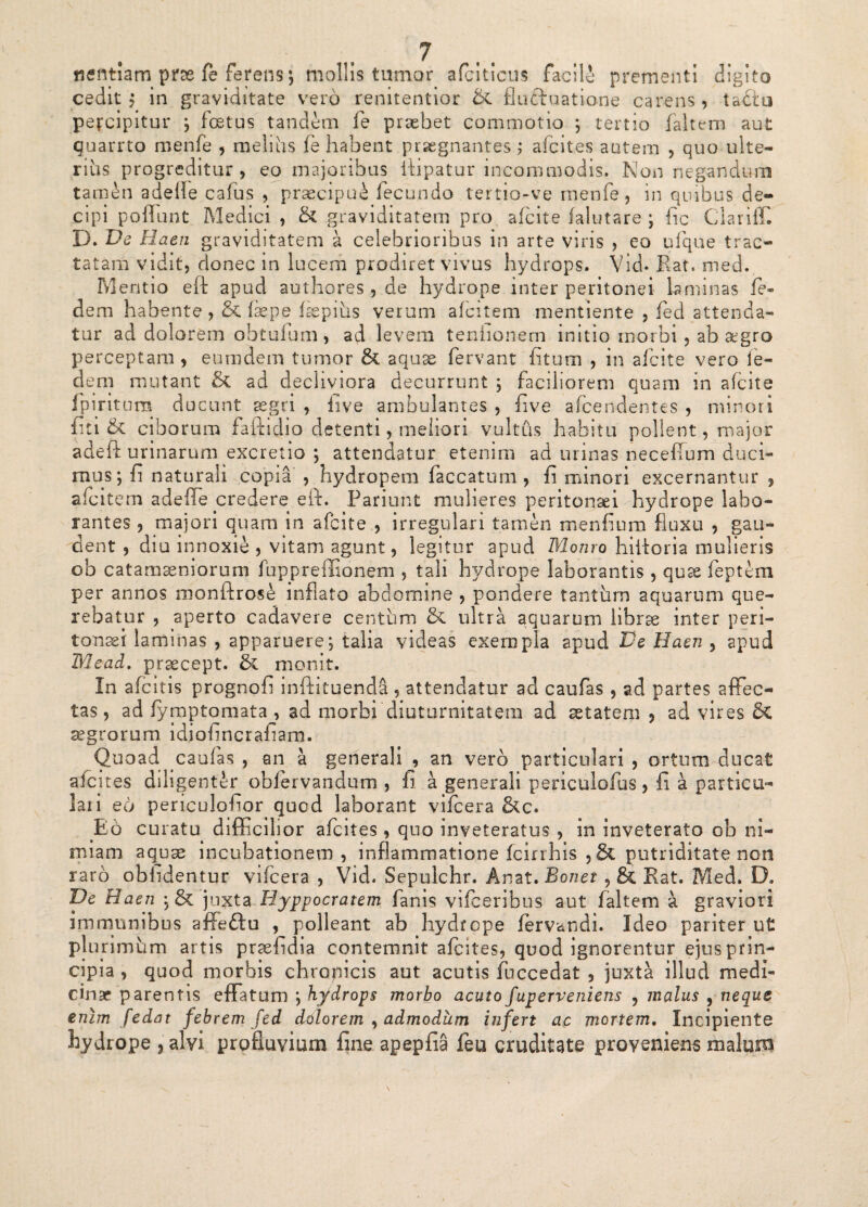 tientiam prae fe ferens*, mollis tumor afciticus facili prementi digito cedit? in graviditate vero renitentior & fluftuatione carens? tadtu percipitur ; foetus tandem fe praebet commotio ; tertio faltem aut quarrto rnenfe ? melius fe habent praegnantes; afcit.es autem ? quo ulte¬ rius progreditur? eo majoribus itipatur incommodis. Non negandum tamen adelfe cafus , praecipui fecundo tertio-ve rnenfe, in quibus de¬ cipi poliunt Medici , & graviditatem pro afcite falutare • fic Clariff. 13. De Haen graviditatem a celebrioribus in arte viris ? eo ufque trac¬ tatam vidit? donec in lucem prodiret vivus hydrops. Vid- Rat, med. Mentio eft apud authores , de hydrope inter peritonei laminas fe- dem habente, & iaepe fsepius verum afcitem mentiente ? fed attenda¬ tur ad dolorem obtufum? ad levem tenhonem initio morbi ? ab aegro perceptam ? eumdem tumor & aquae fervant fituni , in afcite vero le- dem mutant & ad decliviora decurrunt ; faciliorem quam in afcite fpirit nra ducunt aegri ? five ambulantes , five afceridentes ? minori fici & ciborum faitidio detenti, meliori vultus habitu polient ? major adeft urinarum excretio ; attendatur etenim ad urinas neceflum duci¬ mus ; fi naturali copia , hydropem faecatum ? fi minori excernantur , afcitem adeffe credere effi Fariunt mulieres peritonaei hydrope labo¬ rantes ? majori quam in afcite , irregulari tamen menfium fluxu ? gau¬ dent , diu innoxie , vitam agunt? legitur apud Monro hiiloria mulieris ob catamseniorum fuppreffionem ? tali hydrope laborantis ? quss feptem per annos monftrose inflato abdomine , pondere tantum aquarum que¬ rebatur , aperto cadavere centum & ultra aquarum librae inter peri¬ tonaei laminas , apparuere; talia videas exempla apud Ve Haen , apud Mead. prsecept. monit. In afeitis prognofi inftituenda ? attendatur ad caufas ? ad partes affec¬ tas, ad fymptomataj ad morbi diuturnitatem ad aetatem 3 ad vires & aegrorum idiafincraham. Quoad caufas , an a generali , an vero particulari ? ortum ducat afenes diligenter obfervandum , fi a generali periculofus ? fi a particu¬ lari eo periculofior quod laborant vifcera &c. Eo curatu difficilior afeites , quo inveteratus ? in inveterato ob ni¬ miam aqjuse incubationem? inflammatione fcirrhis ?& putriaitate non raro oblidentur vifcera ? Vid. Sepulchr. Anat. Bonet , & Rat. Med. D. De Haen ;& jnxta Uyppocratem fanis vifceribus aut faltem a graviori immunibus affedtu , polleant ab hydrope fervandi. Ideo pariter ut plurimum artis praefidia contemnit afeites? quod ignorentur ejus prin¬ cipia , quod morbis chropicis aut acutis fuccedat ? juxta illud medi¬ cinae parentis effatum ; hydrops morbo acuto fuperveniens ? malus , neque enim [edat febrem fed dtilorem , admodum infert ac mortem. Incipiente hydrope 3 alvi profluvium fine apepfia feu cruditate proveniens malum