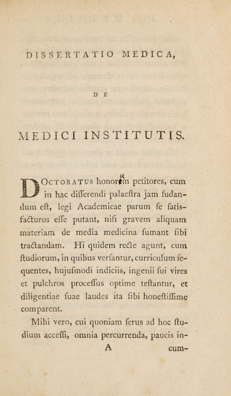 ( DISSERTATIO MEDICA» D E MEDICI INSTITUTIS. / DOctqratus honorfm petitores, cum in hac differendi palaeftra jam fudan- dum eft, legi Academicae parum fe fatis- facturos effe putant, nifi gravem aliquam materiam de media medicina fumant fibi tradandam. Hi quidem rede agunt, cum ftudiorum, in quibus verfantur, curriculum fe- quentes, hujufmodi indiciis, ingenii fui vires et pulchros proceffus optime teftantur, et diligentiae fuae laudes ita fibi honeftiffime comparent. Mihi vero, cui quoniam ferus ad hoc ftu- dium acceffi, omnia percurrenda, paucis in- A \ cum-