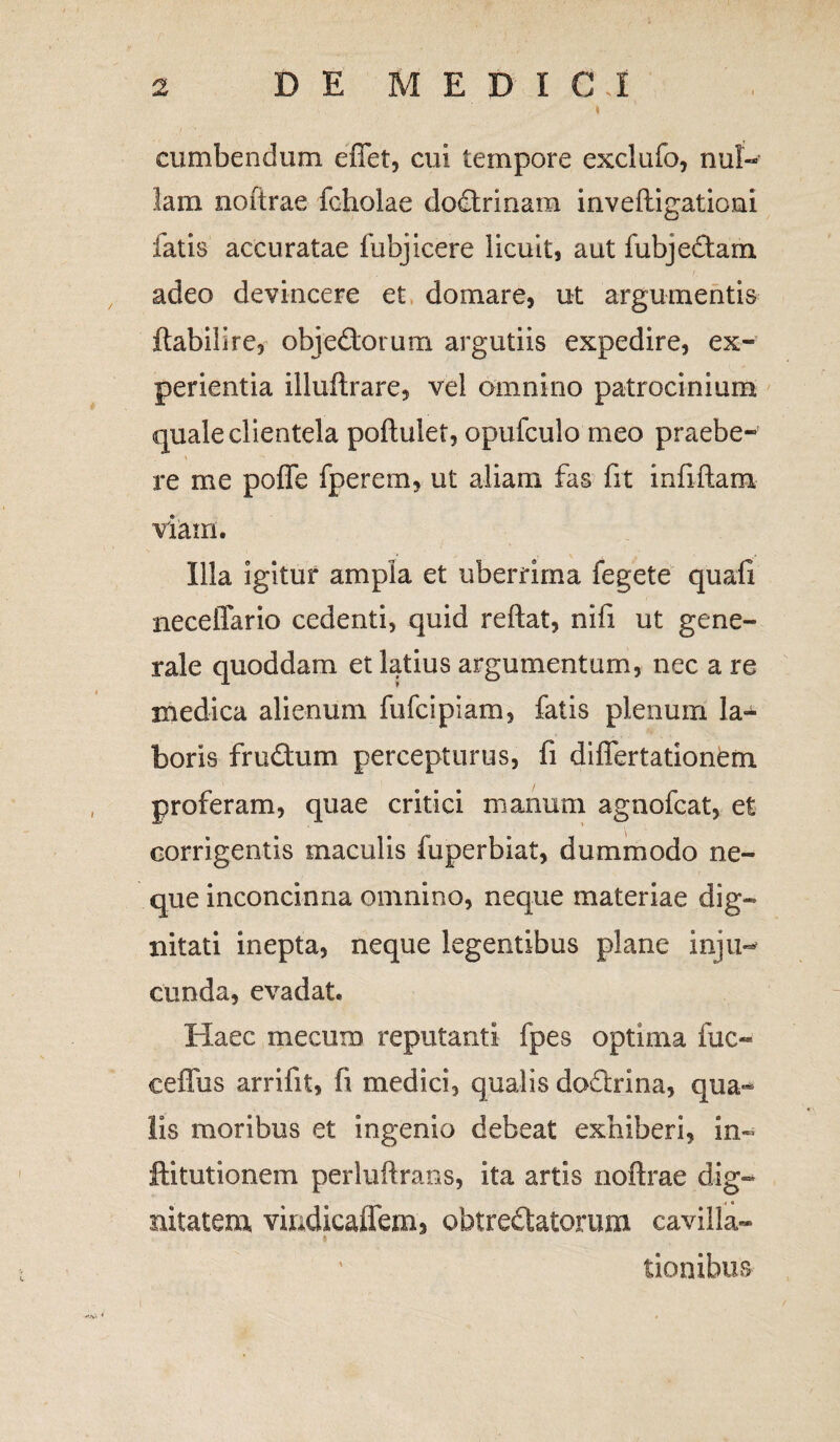 t cumbendum effet, cui tempore exclufo, nul¬ lam noitrae fcholae dodrinam inveftigationi fatis accuratae fubjicere licuit, aut fubjedam adeo devincere et domare, ut argumentis ftabilire, objedorum argutiis expedire, ex¬ perientia illuftrare, vel omnino patrocinium quale clientela poftulet, opufculo meo praebe¬ re me polfe fperem, ut aliam fas fit infiftam viam. Illa igitur ampla et uberrima fegete quali neceffario cedenti, quid reftat, nifi ut gene¬ rale quoddam et latius argumentum, nec a re medica alienum fufcipiam, fatis plenum la* boris frudum percepturus, fi diflertationem proferam, quae critici manum agnofcat, et corrigentis maculis fuperbiat, dummodo ne¬ que inconcinna omnino, neque materiae dig¬ nitati inepta, neque legentibus plane inju- eunda, evadat. Haec mecum reputanti fpes optima fuc- ceffus arrifit, fi medici, qualis dodrina, qua-*- lis moribus et ingenio debeat exhiberi, in- ftitutionem perluftrans, ita artis noftrae dig¬ nitatem vindicalfem, obtredatorum cavilla- tionibus