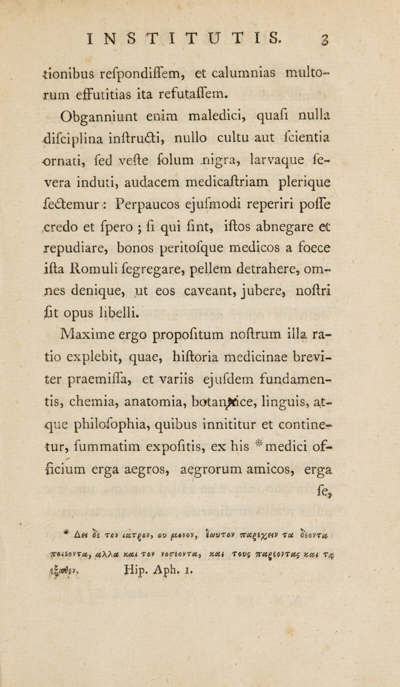 •tionibus refpondifiem, et calumnias multo¬ rum effutitias ita refutaffem. Obganniunt enim maledici, quafi nulla -difciplina inftru&i, nullo cultu aut Icientia ornati, fed vefte folum .nigra, larvaque fe- vera induti, audacem medicaftriam plerique fedtemur : Perpaucos ejufmodi reperiri poffe credo et fpero ; fi qui fint, iftos abnegare et repudiare, bonos peritofque medicos a foece ifta Romuli fegregare, pellem detrahere, om¬ nes denique, ut eos caveant, jubere, noftri fit opus libelli. Maxime ergo propofitum noftrum illa ra¬ tio explebit, quae, hiftoria medicinae brevi¬ ter praemifla, et variis ejufdem fundamen¬ tis, chemia, anatomia, botaqfcrice, linguis, at¬ que philofophia, quibus innititur et contine¬ tur, fummatim expofitis, ex his medici of- ficium erga aegros, aegrorum amicos, erga fe, * * V * $2 TflV iCtTQOV, OV ftOVOV, gCJVTM 7tf, £g0V7(C TCCnoVTeCj (CXhd KOU 70V VOtTiOVTOii KCCt 70V$ 7rctPZ0VT(6$ Kftl 7% dfydtv. Hip. Aph. i. V