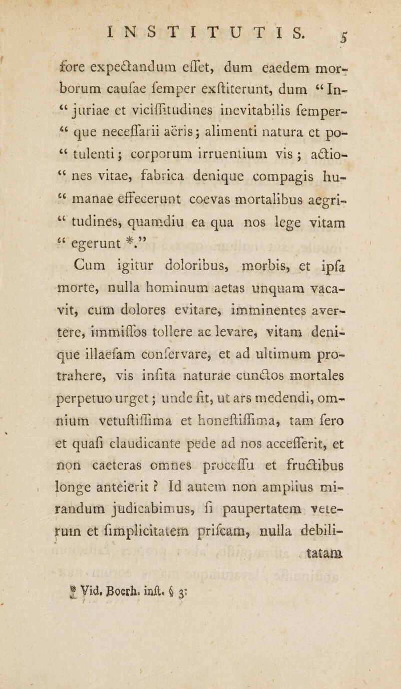 fore expedandum effet, dum eaedem mor¬ borum caufae femper exftiterunt, dum 44 In- 44 juriae et viciflitudines inevitabilis femper- 44 que neceffarii aeris; alimenti natura et po- 44 tulenti; corporum irruentium vis ; adio- 44 nes vitae, fabrica denique compagis hu- u manae effecerunt coevas mortalibus aegri- 44 tudines, quamdiu ea qua nos lege vitam 44 egerunt Cum igitur doloribus, morbis, et ipfa morte, nulla hominum aetas unquam vaca¬ vit, cum dolores evitare, imminentes aver¬ tere, immiflbs tollere ac levare, vitam deni¬ que illaefam confervare, et ad ultimum pro¬ trahere, vis infita naturae eundos mortales perpetuo urget; unde fit, ut ars medendi, om¬ nium vetufliffima et honeftiffima, tam fero et quafi claudicante pede ad nos accefferit, et non caeteras omnes proceflu et frudibus longe anteierit ? Id autem non amplius mi¬ randum judicabimus, fi paupertatem vete¬ rum et fimplicitatem prifeam, nulla debili— . tatam * Vid. JBoerhc inft« § 3: