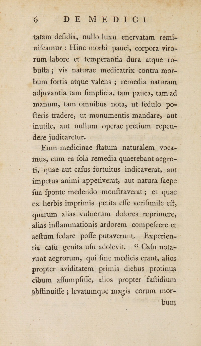 tatam defidia, nullo luxu enervatam remi- , / nifcamur : Hinc morbi pauci, corpora viro- rum labore et temperantia dura atque ro- bufta ; vis naturae medicatrix contra mor¬ bum fortis atque valens ; remedia naturam adjuvantia tam fimplicia, tam pauca, tam ad manum, tam omnibus nota, ut fedulo po« fteris tradere, ut monumentis mandare, aut inutile, aut nullum operae pretium repen¬ dere judicaretur. Eum medicinae flatum naturalem voca¬ mus, cum ea fola remedia quaerebant aegro¬ ti, quae aut cafus fortuitus indicaverat, aut impetus animi appetiverat, aut natura faepe fua fponte medendo monftraverat; et quae ex herbis imprimis petita efle verifimile eft, quarum alias vulnerum dolores reprimere, alias inflammationis ardorem compefcere et aeftum fedare poffe putaverunt. Experien¬ tia cafu genita ufu adolevit. “ Cafu nota¬ runt aegrorum, qui fine medicis erant, alios propter aviditatem primis diebus protinus cibum aflumpfifle, alios propter faftidium pbftinuiffe ; levatumque magis eorum mor- i bum