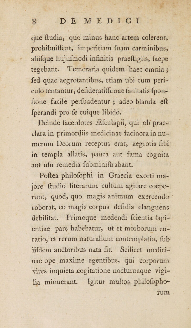 que ftudia, quo minus hanc artem colerent^ prohibuiffent, imperitiam fuam carminibus, aliifque hujufmodi infinitis praefiigiis, iaepe tegebant. Temeraria quidem haec omnia ; fed quae aegrotantibus, etiam ubi cum peri¬ culo tentantur, defideratifiimae fanitatis fpon- fione facile perfuadentur ; adeo blanda eft fperandi pro fe cuique libido. Deinde facerdotes iEfculapii, qui ob prae¬ clara in primordiis medicinae facinora in nu¬ merum Deorum receptus erat, aegrotis fibi in templa allatis, pauca aut fama cognita aut ufu remedia fubmmiftrabant. Poftea philofophi in Graecia exorti ma¬ jore ftudio literarum cultum agitare coepe¬ runt, quod, quo magis animum exercendo roborat, eo magis corpus defidia elanguens debilitat. Primoque medendi fcientia fapi- entiae pars habebatur, ut et morborum cu¬ ratio, et rerum naturalium contemplatio, fub iifdem audoribus nata fit. Scilicet medici¬ nae ope maxime egentibus, qui corporum Yires inquieta cogitatione nodurnaque vigi¬ lia minuerant. Igitur multos philofopho- rum