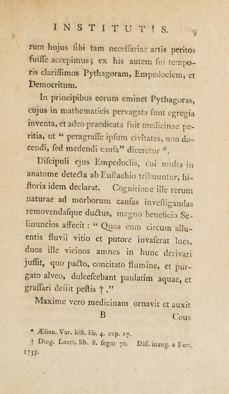 G iiini hujus fibi tam neceffariie artis peritos fuiffe accepimus; ex his autem fui tempo¬ ris clariffimos Pythagoram, Empedoclem, et: Democritum. In principibus eorum eminet Pythagoras, cujus in mathematicis pervagata furit egregia inventa, et adeo praedicata fuit medicinae pe¬ ritia, ut u peragrafle ipfum civitates, non do¬ cendi, fed medendi cauia55 diceretur Difcipuli ejus Empedoclis, cui multa in anatome deteda abEuflachio tribuuntur, hi- doiia idem declarat. Cognitione ille rerum naturae ad morborum caufas invefligandas removendafque dudus, magno'beneficio.Se- linuncios affecit : “ Quos cum circum allu¬ entis fluvii vitio et putore invaferat lues, duos ille vicinos amnes in hunc derivari juffit* quo pado, concitato flumine, et pur¬ gato alveo, dulcefcebant paulatim aquae, et gr affari defiit peftis j' Maxime vero medicinam ornavit et auxit ® Cous * iElian. Var. hift. lib. 4. cap. 17. t Diog. Laerr. lib. 8. fegm- 70. DilT. i . a Fan