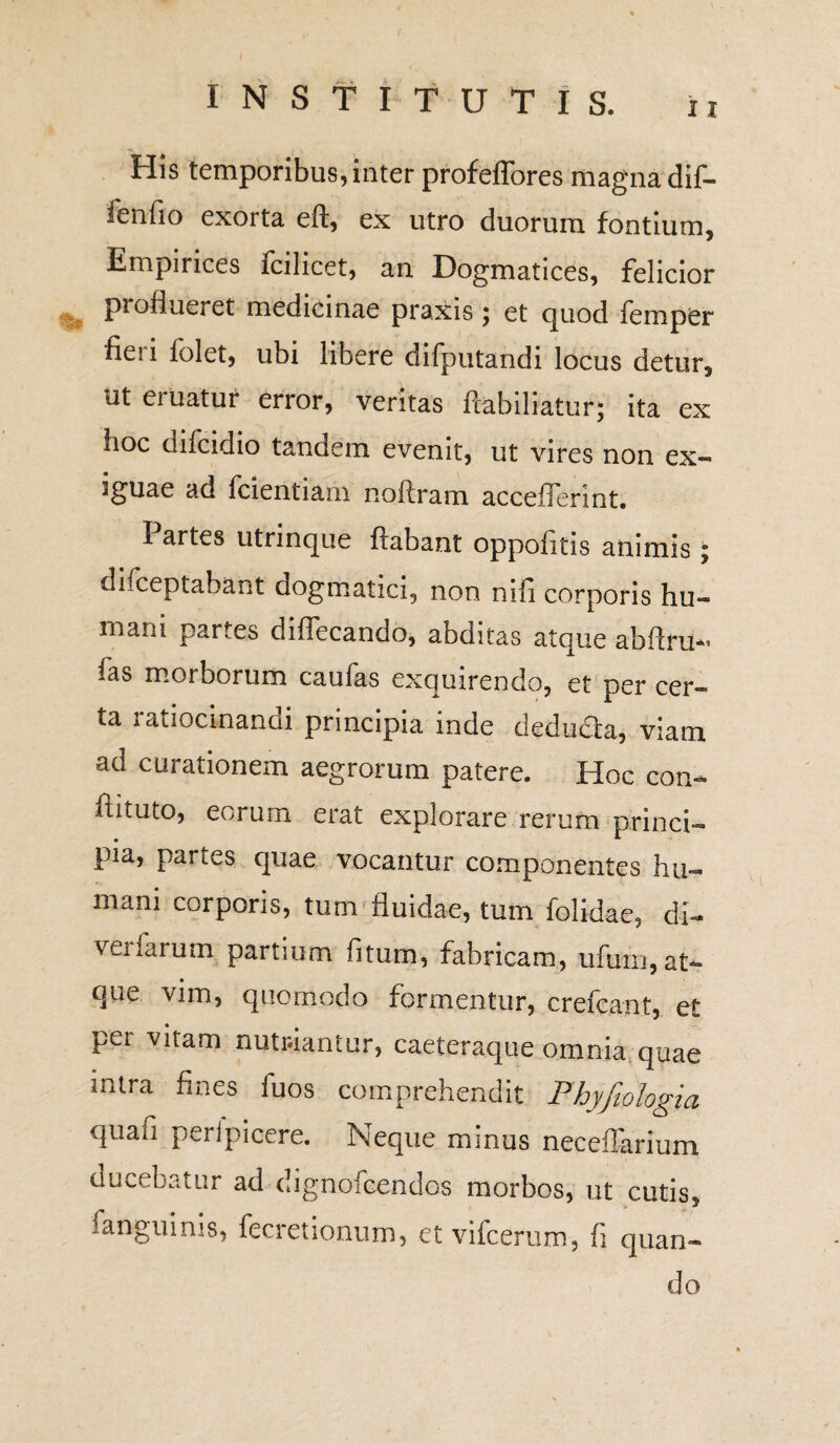 INSTITUTIS. ii H5s temporibus, inter profeffores magna dif- fenfio exorta eft, ex utro duorum fontium. Empirices fcilicet, an Dogmatices, felicior proflueret medicinae praxis 5 et quod femper fieri folet, ubi libere difputandi locus detur, ut eiuatur error, veritas ftabiliatur; ita ex hoc difcidio tandem evenit, ut vires non ex¬ iguae ad fcientiam noftram acceilennt. I artes utrinque flabant oppofitis animis; disceptabant dogmatici, non nifi corporis hu¬ mani partes diflecando, abditas atque abftru- fas morborum caufas exquirendo, et per cer¬ ta ratiocinandi principia inde deducia, viam ad curationem aegrorum patere. Hoc con- ftituto, eorum erat explorare rerum princi¬ pia, partes quae vocantur componentes hu¬ mani corporis, tum fluidae, tum [olidae, di- veifarum partium fiturn, fabricam, ufuin, at¬ que vim, quomodo formentur, crefcant, et per vitam nutriantur, caeteraque omnia quae mtra fines fuos comprehendit Fhyftologia quafi peripicere. Neque minus neceffarium elucebatur ad dignofeendos morbos, ut cutis, fanguinis, fecretionum, et vifcerum, fi quan¬ do