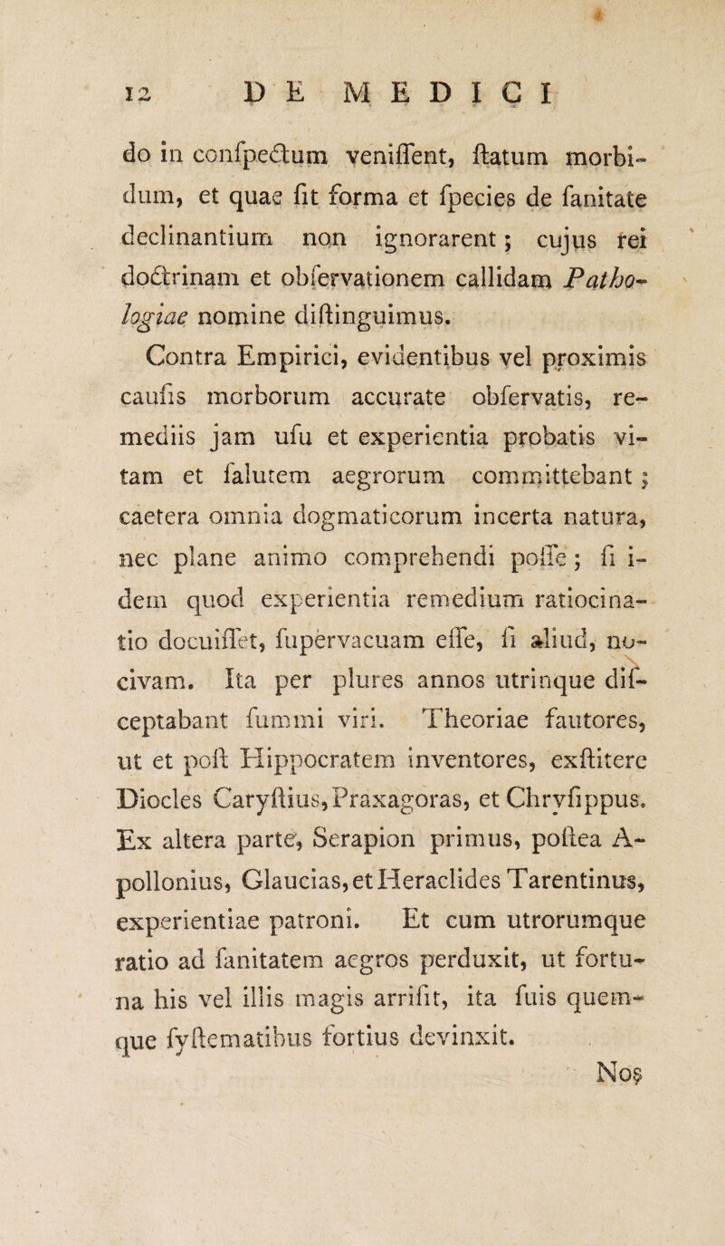 do in confpedum veniffent, ftatum morbi¬ dum, et quae fit forma et fpecies de fanitate declinantium non ignorarent; cujus rei dodrinam et obfervaiionem callidam Patho- logiae nomine diftinguimus. Contra Empirici, evidentibus vel proximis caufis morborum accurate obfervatis, re¬ mediis jam ufu et experientia probatis vi¬ tam et lalutem aegrorum committebant; eaetera omnia dogmaticorum incerta natura, nec plane animo comprehendi polle; fi i- dem quod experientia remedium ratiocina¬ tio docuiffet, fupervacuam efie, fi aliud, no- civam. Ita per plures annos utrinque dis¬ ceptabant fummi viri. Theoriae fautores, ut et poft Hippocratem inventores, exftitere Diocles Caryftius,Praxagoras, et Chryfippus. Ex altera parte, Serapion primus, pofiea A- pollonius, Glaucias, et Heraclides Tarentinus, experientiae patroni. Et cum utrorumque ratio ad fanitatem aegros perduxit, ut fortu¬ na his vel illis magis arrifit, ita fuis quem¬ que fyftematibus fortius devinxit. No$