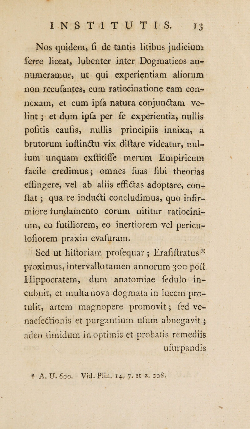 Nos quidem, fi de tantis litibus judicium ferre liceat, lubenter inter Dogmaticos an¬ numeramur, ut qui experientiam aliorum non recufantes, cum ratiocinatione eam con¬ nexam, et cum ipfa natura conjun&am ve¬ lint ; et dum ipfa per fe experientia, nullis pofitis caufis, nullis principiis innixa, a brutorum inftin<3:u vix diftare videatur, nul¬ lum unquam exftitifie merum Empiricum facile credimus; omnes fuas fibi theorias effingere, vel ab aliis effi&as adoptare, con¬ fiat ; qua re indudfi concludimus, quo infir¬ miore fundamento eorum nititur ratiocini¬ um, eo futiliorem, eo inertiorem vel pericu- lofiorem praxin evafuram. Sed ut hiftoriam profequar; Erafiftratus^ proximus, intervallo tamen annorum 300 pofi: Hippocratem, dum anatomiae fedulo in¬ cubuit, et multa nova dogmata in lucem pro¬ tulit, artem magnopere promovit; fed ve- naefedtionis et purgantium ufum abnegavit; acleo timidum in optimis et probatis remediis u Turpandis