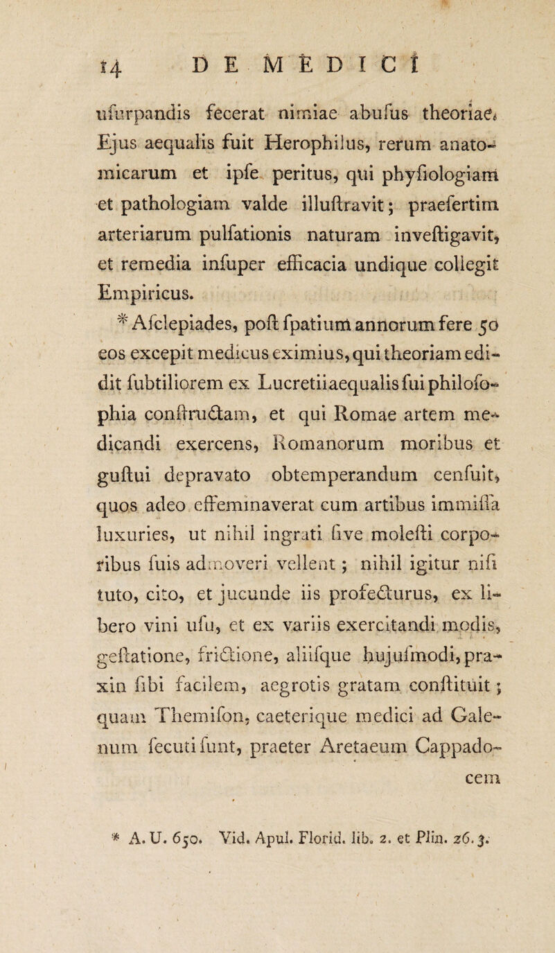 t4 ufurpandis fecerat nimiae abufus theoriae* Ejus aequalis fuit Herophilus, rerum anato-^ micarum et ipfe peritus, qui phyfiologiam et pathologiam valde illuftravit; praefertim arteriarum pulfationis naturam inveftigavit, et remedia infuper efficacia undique collegit Empiricus. # Afclepiades, poft fpatium annorum fere 50 eos excepit medicus eximius, qui theoriam edi¬ dit fubtiliorem ex Lucretiiaequalisfuiphiloib- phia conftrudam, et qui Romae artem me¬ dicandi exercens, Romanorum moribus et guftui depravato obtemperandum cenfuiu quos adeo effeminaverat cum artibus immiffa luxuries, ut nihil ingrati five molefti corpo¬ ribus fuis admoveri vellent; nihil igitur nifi tuto, cito, et jucunde iis profe<ffurus, ex li¬ bero vini ufu, et ex variis exercitandi modis, geftatione, fridtione, aliifque hujufmodi, pra- xin fibi facilem, aegrotis gratam conftituit; quam Themifon, caeterique medici ad Gale¬ num fecutifunt, praeter Aretaeum Cappado¬ cem * A. U. 650. Vid. Apul. Fiodd. lib» 2. et PJin. 26,5.