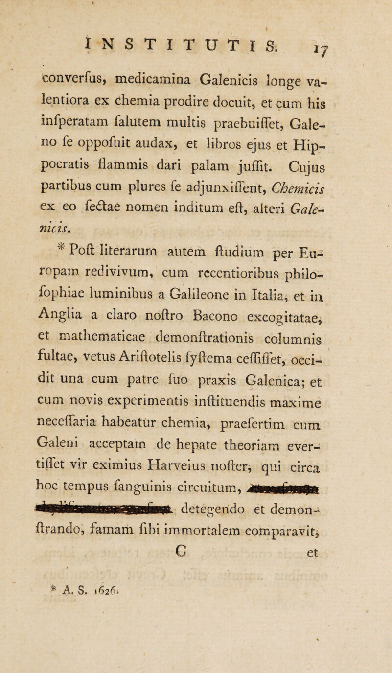 17 converfus, medicamina Galenicis longe va¬ lent iora ex chemia prodire docuit, et cum his infperatam falutem multis praebuiflet, Gale¬ no fe oppofiiit audax, et libros ejus et Hip¬ pocratis flammis dari palam juflit. Cujus partibus cum plures fe adjunxi flent, Chemicis ex eo fedae nomen inditum eft, alteri Gale¬ nicis. * Poft literarurn autem ftudium per F.u- ropain redivivum, cum recentioribus philo- fophiae luminibus a Galileone in Italia, et in Anglia a claro noftro Bacono excogitatae* et mathematicae demonftrationis columnis fultae, vetus Ariftotelis lyftema ceffiffet, occi¬ dit una cum patre luo praxis Galenica; et cum novis experimentis inftituendis maxime neceffaria habeatur chemia, praefertim cum Galeni acceptam de hepate theoriam ever- tiflet vir eximius Harveius nofter, qui circa hoc tempus fanguinis circuitum, detegendo et demon- ftrando, famam fibi immortalem comparavit. C et * A. S. 16261