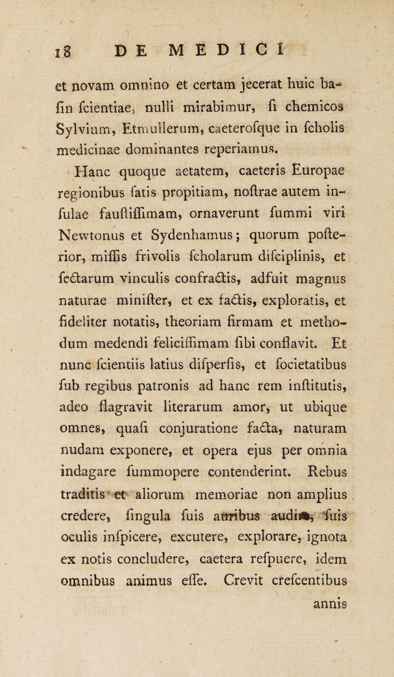 i8 DE MEDICI et novam omnino et certam jecerat huic ba~ fin fcientiae, nulli mirabimur, fi chemicos Sylvium, Etmullerum, caeterofque in fcholis medicinae dominantes reperiamus. Hanc quoque aetatem, caeteris Europae regionibus fatis propitiam, noftrae autem in» fulae fauftiflimam, ornaverunt fummi viri Newtonus et Sydenhamus; quorum pofte- rior, miffis frivolis fcholarum difciplinis, et fedarum vinculis confradis, adfuit magnus naturae minifter, et ex tadis, exploratis, et fideliter notatis, theoriam firmam et metho¬ dum medendi feliciffimam fibi conflavit. Et nunc fcientiis latius difperfis, et focietatibus fub regibus patronis ad hanc rem inftitutis, adeo flagravit literarum amor, ut ubique omnes, quafi conjuratione fada, naturam nudam exponere, et opera ejus per omnia indagare fummopere contenderint. Rebus traditis et aliorum memoriae non amplius credere, lingula fu is auribus audis», fuis oculis infpicere, excutere, explorare, ignota ex notis concludere, caetera refpuere, idem omnibus animus efle. Crevit crefcentibus annis