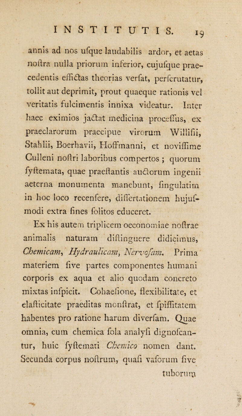 19 annis ad nos ufque laudabilis ardor, et aetas noftra nulla priorum inferior, cujufque prae¬ cedentis effidas theorias verfat, perfcrutatur, tollit aut deprimit, prout quaeque rationis vel veritatis fulcimentis innixa videatur. Inter haec eximios jadat medicina procefius, ex praeclarorum praecipue virorum Willifii, Stahlii, Boerhavii, Hoffmanni, et noviffime Culleni noflri laboribus compertos ; quorum fyftemata, quae praedantis a udorum ingenii aeterna monumenta manebunt, fingulatirn in hoc loco recenfere, differtationem hujuf- modi extra fines folitos educeret. Ex his autem triplicem oeconomiae noftrae animalis naturam diftinguere didicimus, Gh e micam. Hydraulicam, Ncrvofam, Prima materiem five partes componentes humani corporis ex aqua et alio quodam concreto mixtas infpicit. Cohaelione, flexibilitate, et elaflicitate praeditas monftrat, et fpiffitatem habentes pro ratione harum diverfam. Quae omnia, cum chemica fola analyfi dignofcan- tur, huic fyftemati Chcmico nomen dant. Secunda corpus noitrum, quali vaforum five % tuborum