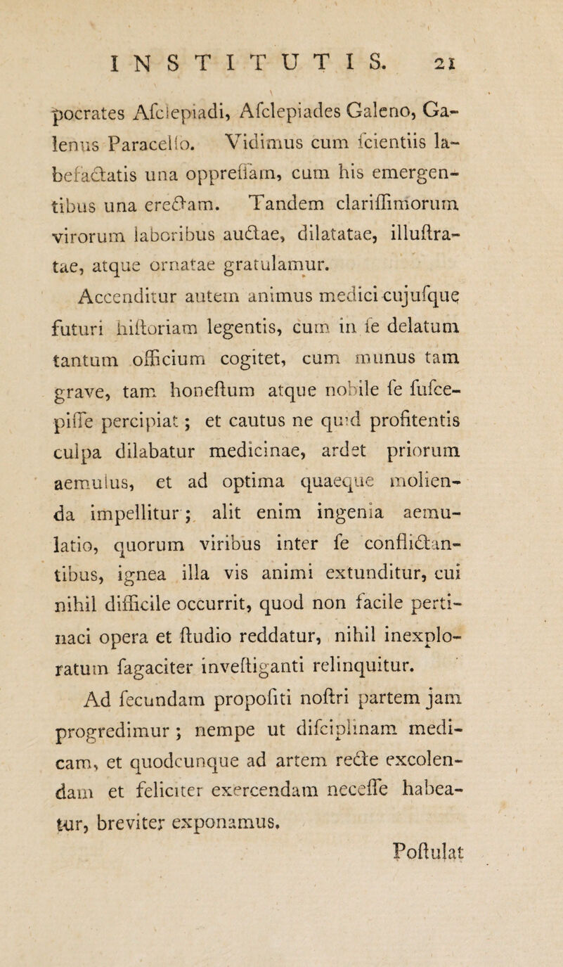 pocrates Afciepiadi, Afclepiades Galeno, Ga¬ lenus Paracelio. Vidimus cum fcientiis la¬ befactatis una oppreiiam, cum his emergen¬ tibus una eredam. Tandem clariffiniorum virorum laboribus audae, dilatatae, illuflra- tae, atque ornatae gratulamur. i^ccenditur autem animus medicicujufquq futuri hiftoriam legentis, cum in fe delatum tantum officium cogitet, cum munus tam grave, tam honeftum atque nobile fe fufee- piffe percipiat; et cautus ne qmd profitentis culpa dilabatur medicinae, ardet priorum aemulus, et ad optima quaeque molien¬ da impellitur ; alit enim ingenia aemu¬ latio, quorum viribus inter fe conflictan¬ tibus, ignea illa vis animi extunditur, cui nihil difficile occurrit, quod non facile perti¬ naci opera et Audio reddatur, nihil inexplo¬ ratum fagaciter inveftiganti relinquitur. Ad fecundam propofiti noftri partem jam progredimur ; nempe ut difeipiinam medi¬ cam, et quodcunque ad artem recte excolen¬ dam et feliciter exercendam necefle habea¬ tur, breviter exponamus. Poftulat