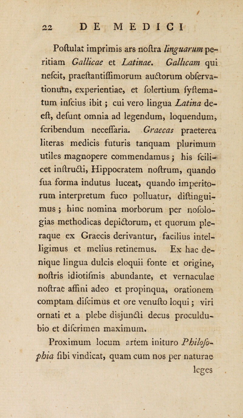 Poftulat imprimis ars noftra linguarum pe¬ ritiam Gallicae et Latinae. Gallicam qui nefcit, praeftantiffimorum audorum obferva- tionutn, experientiae, et folertium fyflema- tum infcius ibit; cui vero lingua Latina de- eft, defunt omnia ad legendum, loquendum, fcribendum neceffaria. Graecas praeterea literas medicis futuris tanquam plurimum utiles magnopere commendamus; his fcili- cet inftrudi, Hippocratem noftrum, quando fua forma indutus luceat, quando imperito¬ rum interpretum fuco polluatur, diftingui- mus ; hinc nomina morborum per nofolo- gias methodicas depidorum, et quorum ple- t . raque ex Graecis derivantur, facilius intel- ligimus et melius retinemus. Ex hac de¬ nique lingua dulcis eloquii fonte et origine, noftris idiotifmis abundante, et vernaculae noftrae affini adeo et propinqua, orationem comptam difcimus et ore venufto loqui; viri ornati et a plebe disjundi decus proculdu- bio et difcrimen maximum. Proximum locum artem inituro Philofo- phia fibi vindicat, quam cum nos per naturae leges
