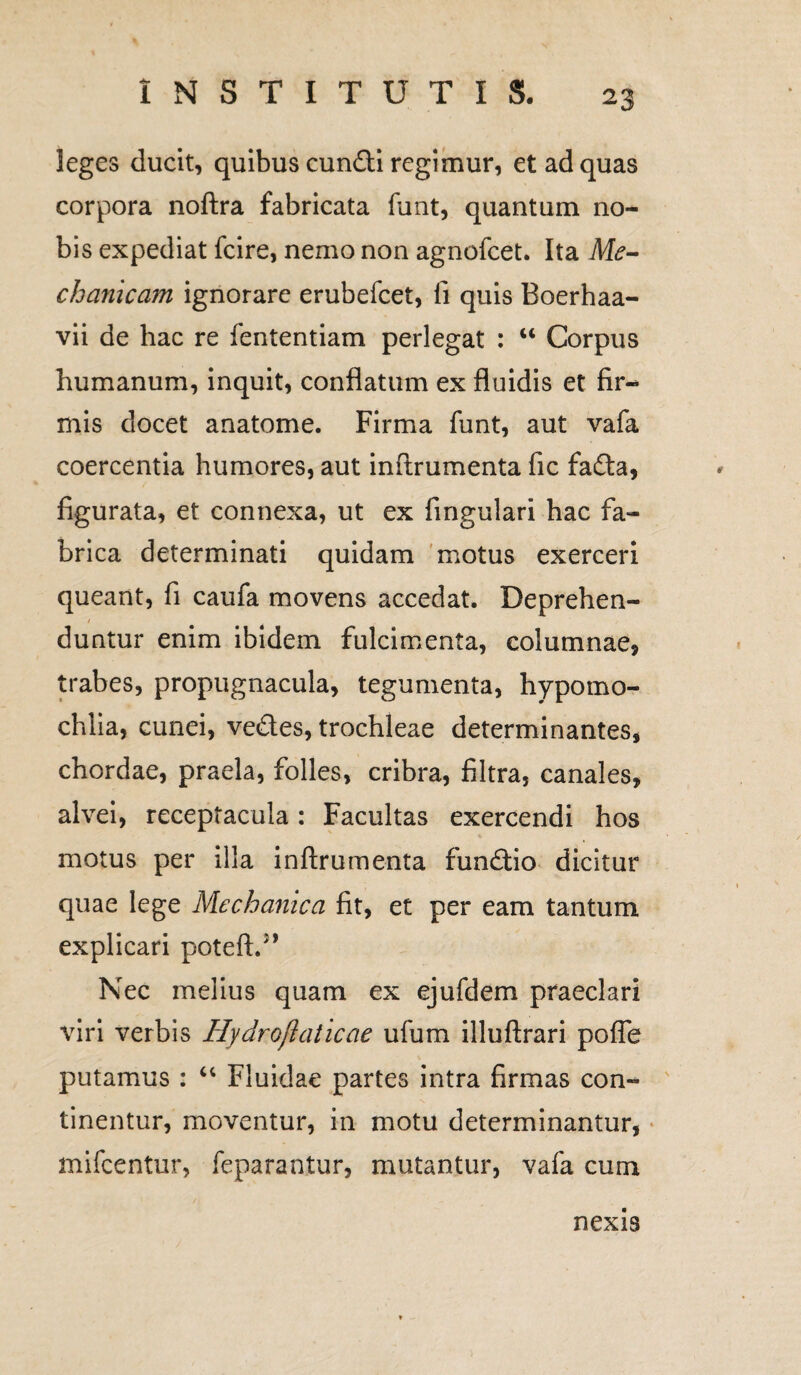 leges ducit, quibus eundi regimur, et ad quas corpora noftra fabricata funt, quantum no¬ bis expediat fcire, nemo non agnofeet. Ita Me¬ chanicam ignorare erubefeet, fi quis Boerhaa- vii de hac re fententiam perlegat : u Corpus humanum, inquit, conflatum ex fluidis et fir¬ mis docet anatome. Firma funt, aut vafa coercentia humores, aut inftrumenta fic fada, figurata, et connexa, ut ex fingulari hac fa¬ brica determinati quidam motus exerceri queant, fi caufa movens accedat. Deprehen¬ duntur enim ibidem fulcimenta, columnae, trabes, propugnacula, tegumenta, hypomo- chlia, cunei, vedes, trochleae determinantes, chordae, praela, folles, cribra, filtra, canales, alvei, receptacula: Facultas exercendi hos motus per illa inftrumenta fundio dicitur quae lege Mechanica fit, et per eam tantum explicari poteA:/* Nec melius quam ex ejufdem praeclari viri verbis Hydroflaticae ufum illuftrari poffe putamus : “ Fluidae partes intra firmas con¬ tinentur, moventur, in motu determinantur, mifcentur, feparantur, mutantur, vafa cum nexis