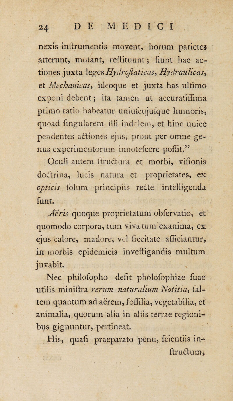 nexis inilruinentis movent, horum parietes atterunt, mutant, reftituunt; fiunt hae ac¬ tiones juxta legesHydrojlaticas, Hydraulicas, et Mechanicas, ideoque et juxta has ultimo exponi debent; ita tamen ut accuratiffima primo ratio habeatur uniufcujulque humoris, quoad fingularem illi indolem, et hinc unice pendentes actiones ejus, prout per omne ge¬ nus experimentorum innotefcere poffit.5' Oculi autem ftructura et morbi, viiionis doctrina, lucis natura et proprietates, ex opticis folum principiis re&e intelligenda funt. Aeris quoque proprietatum obfervatio, et quomodo corpora, tum vivatum exanima, ex eius calore, madore, vel ficcitate afficiantur, in morbis epidemicis inveftigandis multum juvabit. Nec philofopho defit pholofophiae fuae utilis miniftra rerum naturalium Notitia, fal- tem quantum ad aerem, foffilia, vegetabilia, et animalia, quorum alia in aliis terrae regioni¬ bus gignuntur, pertineat. His, quafi praeparato penu, fcientiis in-* ftrudumj