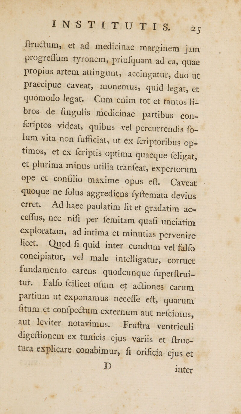 iit'udum, et ad medicinae marginem jam progreffum tyronem, priufquam ad ea, quae propius artem attingunt, accingatur, duo ut praecipue caveat, monemus, quid legat, et quomodo legat. Cum enim tot et tantos li¬ bros de lingulis medicinae partibus con- fcnptos videat, quibus vel percurrendis fo- lum vita non fufficiat, ut ex fcriptoribus op¬ timos, et ex fcriptis optima quaeque feligat, et plurima minus utilia tranfeat, expertorum ope et conlilio maxime opus eft. Caveat quoque ne folus aggrediens fyftemata devius erret. Ad haec paulatim fit et gradatim ac- cefius, nec nili per femitam quali unciatim exploratam, ad intima et minutias pervenire licet. Quod fi quid inter eundum vel falfo concipiatur, vel male intelligatur, corruet fundamento carens quodcunque fuperftrui- tur. Fallo fodicet ufum et adiones earum partium ut exponamus neceffe eft, quarum fitum et confpedum externum aut nefcimus, aut ®eV!ter notavimus. Fruftra ventriculi digeftionem ex tunicis ejus variis et ftruc- tura explicare conabimur, fi orificia ejus et T) mter