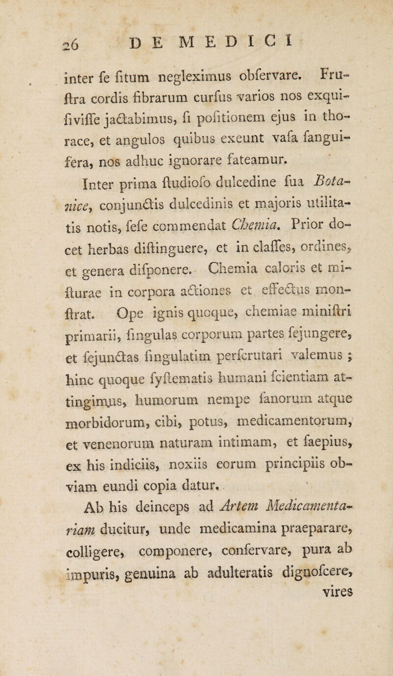 D E M E. D I C I inter fe fi tum negleximus obfervare. Fru- ftra cordis fibrarum curfus varios nos exqui- fiviffe jadabimus, fi pofitionem ejus in tuo- race, et angulos quibus exeunt vafa fangui- fera, nos adhuc ignorare fateamur. Inter prima ftudiofo dulcedine fua Bota- nice, conj undis dulcedinis et majoris utilita¬ tis notis, fefe commendat Chemia. Prior do¬ cet herbas diftinguere, et in claffes, ordines* et genera difponere. Chemia caloris et mi- fturae in corpora actiones et effectus mon- ftrat Ope ignis quoque, chemiae miniftri primarii, fingulas corporum partes fejungere, et fejundas fingulatim perfcrutari valemus ; hinc quoque fyfteinatis humani fcientiam at~ tinginyis, humorum nempe fanorum, atque morbidorum, cibi, potus, medicamentorum, et venenorum naturam intimam, et faepius, ex his indiciis, noxiis eorum principiis ob¬ viam eundi copia datur. Ab his deinceps ad Artem Medicamenta¬ riam ducitur, uncle medicamina praeparare, colligere, componere, confervare, pura ab impuris, genuina ab adulteratis dignofcere, vires